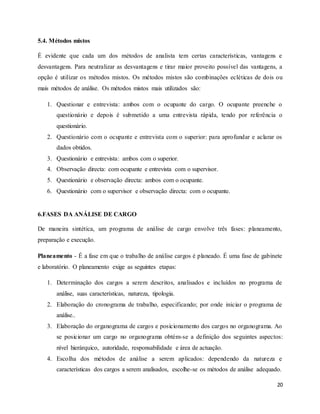 20
5.4. Métodos mistos
É evidente que cada um dos métodos de analista tem certas características, vantagens e
desvantagens. Para neutralizar as desvantagens e tirar maior proveito possível das vantagens, a
opção é utilizar os métodos mistos. Os métodos mistos são combinações ecléticas de dois ou
mais métodos de análise. Os métodos mistos mais utilizados são:
1. Questionar e entrevista: ambos com o ocupante do cargo. O ocupante preenche o
questionário e depois é submetido a uma entrevista rápida, tendo por referência o
questionário.
2. Questionário com o ocupante e entrevista com o superior: para aprofundar e aclarar os
dados obtidos.
3. Questionário e entrevista: ambos com o superior.
4. Observação directa: com ocupante e entrevista com o supervisor.
5. Questionário e observação directa: ambos com o ocupante.
6. Questionário com o supervisor e observação directa: com o ocupante.
6.FASES DA ANÁLISE DE CARGO
De maneira sintética, um programa de análise de cargo envolve três fases: planeamento,
preparação e execução.
Planeamento - É a fase em que o trabalho de análise cargos é planeado. É uma fase de gabinete
e laboratório. O planeamento exige as seguintes etapas:
1. Determinação dos cargos a serem descritos, analisados e incluídos no programa de
análise, suas características, natureza, tipologia.
2. Elaboração do cronograma de trabalho, especificando; por onde iniciar o programa de
análise..
3. Elaboração do organograma de cargos e posicionamento dos cargos no organograma. Ao
se posicionar um cargo no organograma obtém-se a definição dos seguintes aspectos:
nível hierárquico, autoridade, responsabilidade e área de actuação.
4. Escolha dos métodos de análise a serem aplicados: dependendo da natureza e
características dos cargos a serem analisados, escolhe-se os métodos de análise adequado.
 