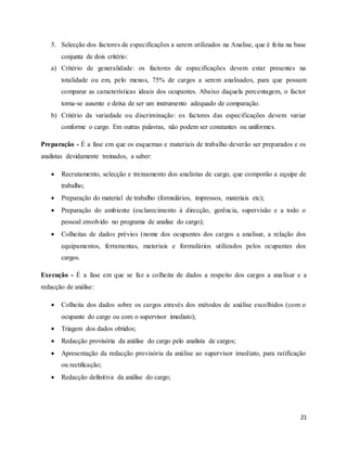 21
5. Selecção dos factores de especificações a serem utilizados na Analise, que é feita na base
conjunta de dois critério:
a) Critério de generalidade: os factores de especificações devem estar presentes na
totalidade ou em, pelo menos, 75% de cargos a serem analisados, para que possam
comparar as características ideais dos ocupantes. Abaixo daquela percentagem, o factor
torna-se ausente e deixa de ser um instrumento adequado de comparação.
b) Critério da variedade ou discriminação: os factores das especificações devem variar
conforme o cargo. Em outras palavras, não podem ser constantes ou uniformes.
Preparação - É a fase em que os esquemas e materiais de trabalho deverão ser preparados e os
analistas devidamente treinados, a saber:
 Recrutamento, selecção e treinamento dos analistas de cargo, que comporão a equipe de
trabalho;
 Preparação do material de trabalho (formulários, impressos, materiais etc);
 Preparação do ambiente (esclarecimento à direcção, gerência, supervisão e a todo o
pessoal envolvido no programa de analise do cargo);
 Colheitas de dados prévios (nome dos ocupantes dos cargos a analisar, a relação dos
equipamentos, ferramentas, materiais e formulários utilizados pelos ocupantes dos
cargos.
Execução - É a fase em que se faz a colheita de dados a respeito dos cargos a analisar e a
redacção de análise:
 Colheita dos dados sobre os cargos através dos métodos de análise escolhidos (com o
ocupante do cargo ou com o supervisor imediato);
 Triagem dos dados obtidos;
 Redacção provisória da análise do cargo pelo analista de cargos;
 Apresentação da redacção provisória da análise ao supervisor imediato, para ratificação
ou rectificação;
 Redacção definitiva da análise do cargo;
 
