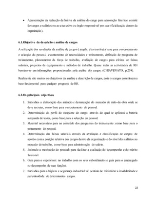 22
 Apresentação da redacção definitiva da análise do cargo para aprovação final (ao comité
do cargos e salários ou ao executivo ou órgão responsável por sua oficialização dentro da
organização).
6.1.Objectivo da descrição e análise de cargos
A utilização dos resultados da análise de cargos é ampla: ela constitui a base para o recrutamento
e selecção do pessoal, levantamento de necessidades e treinamento, definição de programa de
treinamento, planeamento da força de trabalho, avaliação de cargos para efeitos de faixas
salariais, projectos de equipamento e métodos de trabalho. Quase todas as actividades de RH
baseiam-se em informações proporcionadas pela análise dos cargos. (CHIAVENATO, p.239).
Realmente são muitos os objectivos da analise e descrição de cargos, pois os cargos constituem a
base fundamental para qualquer programa de RH.
6.2.Os principais objectivos
1. Subsídios a elaboração dos anúncios: demarcação do mercado de mão-de-obra onde se
deve recrutar, como base para o recrutamento do pessoal.
2. Determinação do perfil do ocupante do cargo: através do qual se aplicará a bateria
adequada de testes, como base para a selecção do pessoal.
3. Material necessário para ao conteúdo dos programas do treinamento: como base para o
treinamento do pessoal.
4. Determinação das faixas salariais através da avaliação e classificação de cargos: de
acordo com a posição relativa dos cargos dentro da organização e do nível dos salários no
mercado de trabalho, como base para administração de salário.
5. Estimulo a motivação do pessoal: para facilitar a avaliação do desempenho e do mérito
funcional.
6. Guia para o supervisor: no trabalho com os seus subordinados e guia para o empregado
no desempenho de suas funções.
7. Subsídios para a higiene e segurança industrial: no sentido de minimizar a insalubridade e
periculosidade de determinados cargos.
 