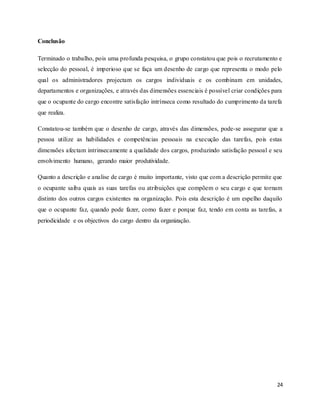 24
Conclusão
Terminado o trabalho, pois uma profunda pesquisa, o grupo constatou que pois o recrutamento e
selecção do pessoal, é imperioso que se faça um desenho de cargo que representa o modo pelo
qual os administradores projectam os cargos individuais e os combinam em unidades,
departamentos e organizações, e através das dimensões essenciais é possível criar condições para
que o ocupante do cargo encontre satisfação intrínseca como resultado do cumprimento da tarefa
que realiza.
Constatou-se também que o desenho de cargo, através das dimensões, pode-se assegurar que a
pessoa utilize as habilidades e competências pessoais na execução das tarefas, pois estas
dimensões afectam intrinsecamente a qualidade dos cargos, produzindo satisfação pessoal e seu
envolvimento humano, gerando maior produtividade.
Quanto a descrição e analise de cargo é muito importante, visto que com a descrição permite que
o ocupante saiba quais as suas tarefas ou atribuições que compõem o seu cargo e que tornam
distinto dos outros cargos existentes na organização. Pois esta descrição é um espelho daquilo
que o ocupante faz, quando pode fazer, como fazer e porque faz, tendo em conta as tarefas, a
periodicidade e os objectivos do cargo dentro da organização.
 