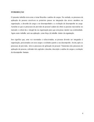 4
INTRODUÇÃO
O presente trabalho tem como o tema Desenho e análise de cargos. Na verdade, os processos de
aplicação de pessoas envolvem os primeiros passos na integração dos novos membros na
organização, o desenho do cargo a ser desempenhado e a avaliação do desempenho no cargo.
Acredita-se que os processos de provisão de pessoal cuidam de obter as pessoas necessárias no
mercado e colocá-las e integrá-las na organização para que esta possa manter sua continuidade.
Agora neste trabalho será sua aplicação como força de trabalho dentro da organização.
Isso significa que, uma vez recrutadas e seleccionadas, as pessoas deverão ser integradas à
organização, posicionadas em seus cargos e avaliadas quanto a seu desempenho. Assim, após os
processos de provisão, vêm os processos de aplicação de pessoal. Trataremos dos processos de
aplicação de pessoas, cobrindo três capítulos: desenho, descrição e análise de cargos e avaliação
do desempenho humano.
 