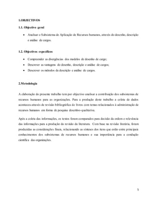 5
1.OBJECTIVOS
1.1. Objectivo geral
 Analisar o Subsistema de Aplicação de Recursos humanos, através do desenho, descrição
e análise de cargos.
1.2. Objectivos específicos
 Compreender as divergências dos modelos de desenho de cargo;
 Descrever as vantagens do desenho, descrição e análise de cargos;
 Descrever os métodos da descrição e análise de cargos.
2.Metodologia
A elaboração do presente trabalho tem por objectivo analisar a contribuição dos subsistemas de
recursos humanos para as organizações. Para a produção deste trabalho a coleta de dados
aconteceu através de revisão bibliográfica de livros com temas relacionados à administração de
recursos humanos em forma de pesquisa descritivo-qualitativa.
Após a coleta das informações, os textos foram comparados para decisão da ordem e relevância
das informações para a produção da revisão da literatura. Com base na revisão literária, foram
produzidas as considerações finais, relacionando as sínteses dos itens que estão entre principais
conhecimentos dos subsistemas de recursos humanos e sua importância para a condução
científica das organizações.
 