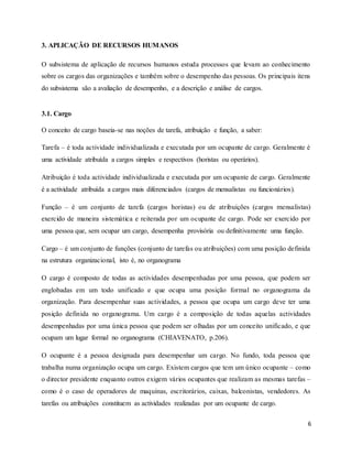 6
3. APLICAÇÃO DE RECURSOS HUMANOS
O subsistema de aplicação de recursos humanos estuda processos que levam ao conhecimento
sobre os cargos das organizações e também sobre o desempenho das pessoas. Os principais itens
do subsistema são a avaliação de desempenho, e a descrição e análise de cargos.
3.1. Cargo
O conceito de cargo baseia-se nas noções de tarefa, atribuição e função, a saber:
Tarefa – é toda actividade individualizada e executada por um ocupante de cargo. Geralmente é
uma actividade atribuída a cargos simples e respectivos (horistas ou operários).
Atribuição é toda actividade individualizada e executada por um ocupante de cargo. Geralmente
é a actividade atribuída a cargos mais diferenciados (cargos de mensalistas ou funcionários).
Função – é um conjunto de tarefa (cargos horistas) ou de atribuições (cargos mensalistas)
exercido de maneira sistemática e reiterada por um ocupante de cargo. Pode ser exercido por
uma pessoa que, sem ocupar um cargo, desempenha provisória ou definitivamente uma função.
Cargo – é um conjunto de funções (conjunto de tarefas ou atribuições) com uma posição definida
na estrutura organizacional, isto é, no organograma
O cargo é composto de todas as actividades desempenhadas por uma pessoa, que podem ser
englobadas em um todo unificado e que ocupa uma posição formal no organograma da
organização. Para desempenhar suas actividades, a pessoa que ocupa um cargo deve ter uma
posição definida no organograma. Um cargo é a composição de todas aquelas actividades
desempenhadas por uma única pessoa que podem ser olhadas por um conceito unificado, e que
ocupam um lugar formal no organograma (CHIAVENATO, p.206).
O ocupante é a pessoa designada para desempenhar um cargo. No fundo, toda pessoa que
trabalha numa organização ocupa um cargo. Existem cargos que tem um único ocupante – como
o director presidente enquanto outros exigem vários ocupantes que realizam as mesmas tarefas –
como é o caso de operadores de maquinas, escritorários, caixas, balconistas, vendedores. As
tarefas ou atribuições constituem as actividades realizadas por um ocupante de cargo.
 