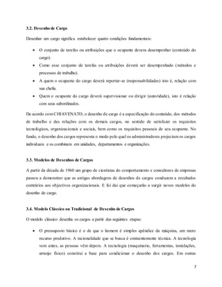 7
3.2. Desenho de Cargo
Desenhar um cargo significa estabelecer quatro condições fundamentais:
 O conjunto de tarefas ou atribuições que o ocupante devera desempenhar (conteúdo do
cargo).
 Como esse conjunto de tarefas ou atribuições deverá ser desempenhado (métodos e
processos de trabalho).
 A quem o ocupante do cargo deverá reportar-se (responsabilidades) isto é, relação com
sua chefia.
 Quem o ocupante do cargo deverá supervisionar ou dirigir (autoridade), isto é relação
com seus subordinados.
De acordo com CHIAVENATO, o desenho de cargo é a especificação do conteúdo, dos métodos
de trabalho e das relações com os demais cargos, no sentido de satisfazer os requisitos
tecnológicos, organizacionais e sociais, bem como os requisitos pessoais de seu ocupante. No
fundo, o desenho dos cargos representa o modo pelo qual os administradores projectam os cargos
individuais e os combinam em unidades, departamentos e organizações.
3.3. Modelos de Desenhos de Cargos
A partir da década de 1960 um grupo de cientistas do comportamento e consultores de empresas
passou a demonstrar que as antigas abordagens de desenhos de cargos conduzem a resultados
contrários aos objectivos organizacionais. E foi dai que começarão a surgir novos modelos do
desenho de cargo.
3.4. Modelo Clássico ou Tradicional de Desenho de Cargos
O modelo clássico desenha os cargos a partir das seguintes etapas:
 O pressuposto básico é o de que o homem é simples apêndice da máquina, um mero
recurso produtivo. A racionalidade que se busca é eminentemente técnica. A tecnologia
vem antes, as pessoas vêm depois. A tecnologia (maquinario, ferramentas, instalações,
arranjo físico) constitui a base para condicionar o desenho dos cargos. Em outras
 