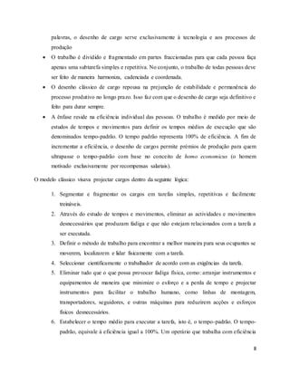 8
palavras, o desenho de cargo serve exclusivamente à tecnologia e aos processos de
produção
 O trabalho é dividido e fragmentado em partes fraccionadas para que cada pessoa faça
apenas uma subtarefa simples e repetitiva. No conjunto, o trabalho de todas pessoas deve
ser feito de maneira harmoniza, cadenciada e coordenada.
 O desenho clássico de cargo repousa na prejunção de estabilidade e permanência do
processo produtivo no longo prazo. Isso faz com que o desenho de cargo seja definitivo e
feito para durar sempre.
 A ênfase reside na eficiência individual das pessoas. O trabalho é medido por meio de
estudos de tempos e movimentos para definir os tempos médios de execução que são
denominados tempo-padrão. O tempo padrão representa 100% de eficiência. A fim de
incrementar a eficiência, o desenho de cargos permite prémios de produção para quem
ultrapasse o tempo-padrão com base no conceito de homo economicus (o homem
motivado exclusivamente por recompensas salariais).
O modelo clássico visava projectar cargos dentro da seguinte lógica:
1. Segmentar e fragmentar os cargos em tarefas simples, repetitivas e facilmente
treináveis.
2. Através do estudo de tempos e movimentos, eliminar as actividades e movimentos
desnecessários que produzam fadiga e que não estejam relacionados com a tarefa a
ser executada.
3. Definir o método de trabalho para encontrar a melhor maneira para seus ocupantes se
moverem, localizarem e lidar fisicamente com a tarefa.
4. Seleccionar cientificamente o trabalhador de acordo com as exigências da tarefa.
5. Eliminar tudo que o que possa provocar fadiga física, como: arranjar instrumentos e
equipamentos de maneira que minimize o esforço e a perda de tempo e projectar
instrumentos para facilitar o trabalho humano, como linhas de montagem,
transportadores, seguidores, e outras máquinas para reduzirem acções e esforços
físicos desnecessários.
6. Estabelecer o tempo médio para executar a tarefa, isto é, o tempo-padrão. O tempo-
padrão, equivale à eficiência igual a 100%. Um operário que trabalha com eficiência
 