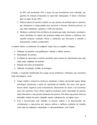 9
de 80% esta produzindo 20% a menos do que normalmente seria solicitado, por
questões de selecção treinamento ou supervisão inadequados. O ideal é eficiência
igual ou maior do que 100%.
7. Oferecer planos de incentivo salarial, ou seja, prémios de produção para os operários
que ultrapassem o tempo-padrão para incentivar a máxima eficiência possível, ou
seja, obter rendimentos superiores a 100% dos operários.
8. Melhorar o ambiente físico da fábrica, de maneira que ruído, iluminação, ventilação e
outras facilidades de suporte não produzem fadiga nem reduzam a eficiência. Isso
significa projectar condições físicas e ambientais que favoreçam o trabalho e
proporcionem conforto ao funcionário.
A maneira clássica ou tradicional de configurar cargos busca as seguintes vantagens:
 Admissão de operários com qualificações mínimas e salários menores.
 Padronização de activities.
 Facilidade de supervisão e controle, permitida maior numero de subordinados para cada
chefe (maior amplitude de controle).
 Redução dos custos de treinamento.
 Aplicação do princípio da linha de montagem.
Contudo, a exagerada simplificação dos cargos trouxe problemas e limitações que constituem
sérias desvantagens, como:
 Cargos simples e respectivos tornam-se monótonos e chatos, provocando apatia, fadiga
psicológica, desinteresse e perda do significado do trabalho. Em casos mais graves,
trazem efeitos negativos como ressentimento, abaixamento do moral e até resistência
activa dos operários. Esses efeitos negativos produzem maior rotatividade do pessoal,
maior absentismo e uma precária dedicação das pessoas. São efeitos que pesam muito na
pretendida redução de custos, chegando mesmo a ultrapassa-los em alguns casos.
 Com a desmotivação pelo trabalho, as pessoas tendem a se desconcentrar nas
reivindicações e expectativas por maiores salários e melhoras condições do trabalho
como meio de compensar a insatisfação e o descontentamento com a tarefa.
 