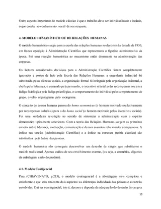 10
Outro aspecto importante do modelo clássico é que o trabalho deve ser individualizado e isolado,
o que conduz ao confinamento social de seu ocupante.
4. MODELO HUMANÍSTICO OU DE RELAÇÕES HUMANAS
O modelo humanístico surgiu com a escola das relações humanas no decorrer da década de 1930,
em franca oposição á Administração Científica que representava o figurino administrativo da
época. Foi uma reacção humanística ao mecanismo então dominante na administração das
empresas.
Os factores considerados decisivos para a Administração Cientifica foram completamente
ignorados e postos de lado pela Escola das Relações Humanas: a engenharia industrial foi
substituída pelas ciências sociais, a organização formal foi relegada pela organização informal, a
chefia pela liderança, o comando pela persuasão, o incentivo salarial pelas recompensas sociais a
fadiga fisiológica pela fadiga psicológica, o comportamento do indivíduo pelo comportamento de
grupo, o velho organograma pelo sociograma.
O conceito de pessoa humana passou do homo economicus (o homem motivado exclusivamente
por recompensas salariais) para o do homo social (o homem motivado pelos incentivos sociais).
Foi uma verdadeira revolução no sentido de sintonizar a administração com o espírito
democrático tipicamente americano. Com a teoria das Relações Humanas surgem os primeiros
estudos sobre liderança, motivação, comunicação e demais assuntos relacionados com pessoas. A
ênfase nas tarefas (Administração Científica) e a ênfase na estrutura (teória classica) são
substituídas pela ênfase das pessoas.
O modelo humanista não conseguiu desenvolver um desenho de cargos que substitui-se o
modelo tradicional. Apenas cuidou de seu envolvimento externo, (ou seja, a cosmética, digamos
da embalagem e não do produto).
4.1. Modelo Contigencial
Para (CHIAVENATO, p.213), o modelo contingencial é a abordagem mais complexa e
envolvente e que leva em conta dois aspectos: as diferenças individuais das pessoas e as tarefas
envolvidas. Dai ser contingencial, isto é, decorre e depende da adequação do desenho de cargo a
 