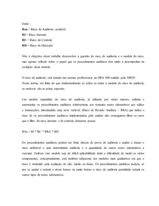 Onde : 
Raa = Risco de Auditoria aceitável 
RI = Risco Inerente 
RC = Risco de Controlo 
RD = Risco de Detecção 
Não é objectivo deste trabalho desenvolver a questão do risco de auditoria e o modelo do risco, 
mas apenas reflectir sobre o papel que os procedimentos analíticos têm vindo a desempenhar na 
evolução deste modelo. 
O risco de auditoria está tratado nas normas profissionais na DRA 400 emitida pela OROC. 
Nesta norma, em linha do que tradicionalmente se refere ao tratar o modelo do risco de auditoria, 
as variáveis são as acima expostas. 
Um modelo expandido do risco de auditoria, já utilizado por vários autores, enfatiza e 
autonomiza os procedimentos analíticos relativamente aos restantes testes substantivos aos saldos 
e transacções, introduzindo uma nova variável, (Risco de Revisão Analítica – RRA) que indica o 
risco de os procedimentos analíticos implementados pelo auditor não conseguirem filtrar os erros 
que o filtro do risco inerente e de controlo deixaram passar. 
RAa = RI * RC * RRA * RD 
Os procedimentos analíticos podem ser fonte directa de prova de auditoria e ajudar a baixar o 
risco atribuível a uma determinada auditoria e a quantidade de outros testes substantivos a 
executar. Embora este modelo seja de difícil aplicabilidade dada a dificuldade de medir os vários 
componentes, conceptualmente, está também subjacente nos modelos mais qualitativos em que o 
risco é traduzido pela avaliação de alto, médio ou baixo. Os procedimentos analíticos podem, só 
por si, ajudar a reduzir a níveis baixos ou muito baixos o risco de auditoria permitindo reduzir os 
outros tipos de testes substantivos. 
 