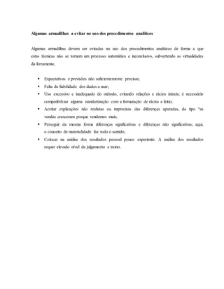 Algumas armadilhas a evitar no uso dos procedimentos analíticos 
Algumas armadilhas devem ser evitadas no uso dos procedimentos analíticos de forma a que 
estas técnicas não se tornem um processo automático e inconclusivo, subvertendo as virtualidades 
da ferramenta: 
 Expectativas e previsões não suficientemente precisas; 
 Falta de fiabilidade dos dados a usar; 
 Uso excessivo e inadequado do método, evitando relações e rácios inúteis; é necessário 
compatibilizar alguma standartização com a formatação de rácios a feitio; 
 Aceitar explicações não realistas ou imprecisas das diferenças apuradas, do tipo “as 
vendas cresceram porque vendemos mais; 
 Perseguir da mesma forma diferenças significativas e diferenças não significativas; aqui, 
o conceito de materialidade faz todo o sentido; 
 Colocar na análise dos resultados pessoal pouco experiente. A análise dos resultados 
requer elevado nível de julgamento e treino. 
 