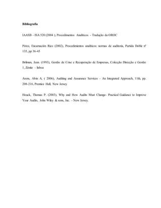 Bibliografia 
IAASB - ISA 520 (2004 ), Procedimentos Analíticos - Tradução da OROC 
Pérez, Encarnación Rico (2002), Procedimientos analíticos: normas de auditoria, Partida Doble nº 
135, pp 36-45 
Brilman, Jean. (1993), Gestão de Crise e Recuperação de Empresas, Colecção Direcção e Gestão 
1, Zénite – lisboa 
Arens, Alvin A, ( 2006), Auditing and Assurance Services – An Integrated Approach, 11th, pp. 
208-216, Prentice Hall, New Jersey 
Houck, Thomas P. (2003), Why and How Audits Must Change- Practical Guidance to Improve 
Your Audits, John Wiley & sons, Inc. – New Jersey. 

