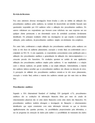 Revisão da literatura 
Nos anos anteriores diversas investigações foram levadas a cabo no âmbito da utilização dos 
procedimentos analíticos pelos auditores, na verdade foi desenvolvido um trabalho baseado num 
questionário respondido por 414 auditores sobre a utilização dos procedimentos analíticos. Os 
autores solicitaram aos respondentes que tivessem como referência nas suas respostas um seu 
qualquer cliente pertencente a um determinado sector da actividade económica devidamente 
identificado. Os principais resultados obtido nas investigações no que respeita à predominante 
utilização, pelos auditores, de procedimentos analíticos simples em detrimento dos complexos. 
Por outro lado, confirmaram a ampla utilização dos procedimentos analíticos pelos auditores em 
todas as três fases da auditoria: planeamento, execução e revisão final, em conformidade com o 
estipulado na ISA 56. A este argumento, os respondentes acrescentaram como justificação para a 
utilização dos procedimentos analíticos a generalização da utilização dos microcomputadores e a 
crescente pressão dos honorários. Os resultados apontam no sentido de uma significativa 
utilização dos procedimentos analíticos simples pelos auditores. A sua simplicidade e a relação 
custo e eficácia explicam, em grande medida, a sua ampla utilização. Adicionalmente, a maioria 
dos auditores indicou acreditar que os procedimentos analíticos são eficazes na detecção de erros. 
A percepção da utilidade dos procedimentos analíticos estende-se às três áreas: planeamento, 
execução e revisão final, embora a maioria dos auditores entenda que são mais úteis na última 
fase. 
Procedimentos analíticos 
Segundo a ISA (International Standard of Auditing) 520 (parágrafo n.º3), procedimentos 
analíticos são as avaliações de informação financeira feitas por meio do estudo de 
relacionamentos plausíveis não só entre dados financeiros como entre dados não financeiros. Os 
procedimentos analíticos também abrangem a investigação de flutuações e relacionamentos 
identificados que sejam consistentes com outra informação relevante ou que se desviem 
significativamente das quantias previstas. As possibilidades proporcionadas pela informática, o 
uso de programas de extracção de dados pelo auditor e a possibilidade de tratamento dos dados 
 