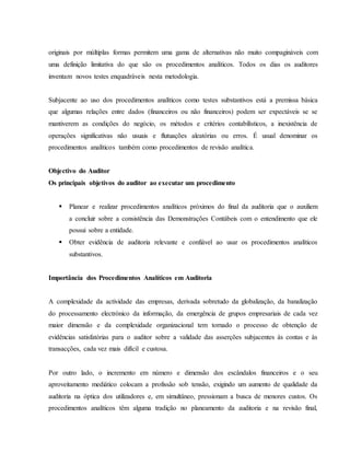 originais por múltiplas formas permitem uma gama de alternativas não muito compagináveis com 
uma definição limitativa do que são os procedimentos analíticos. Todos os dias os auditores 
inventam novos testes enquadráveis nesta metodologia. 
Subjacente ao uso dos procedimentos analíticos como testes substantivos está a premissa básica 
que algumas relações entre dados (financeiros ou não financeiros) podem ser expectáveis se se 
mantiverem as condições do negócio, os métodos e critérios contabilísticos, a inexistência de 
operações significativas não usuais e flutuações aleatórias ou erros. É usual denominar os 
procedimentos analíticos também como procedimentos de revisão analítica. 
Objectivo do Auditor 
Os principais objetivos do auditor ao executar um procedimento 
 Planear e realizar procedimentos analíticos próximos do final da auditoria que o auxiliem 
a concluir sobre a consistência das Demonstrações Contábeis com o entendimento que ele 
possui sobre a entidade. 
 Obter evidência de auditoria relevante e confiável ao usar os procedimentos analíticos 
substantivos. 
Importância dos Procedimentos Analíticos em Auditoria 
A complexidade da actividade das empresas, derivada sobretudo da globalização, da banalização 
do processamento electrónico da informação, da emergência de grupos empresariais de cada vez 
maior dimensão e da complexidade organizacional tem tornado o processo de obtenção de 
evidências satisfatórias para o auditor sobre a validade das asserções subjacentes às contas e às 
transacções, cada vez mais difícil e custosa. 
Por outro lado, o incremento em número e dimensão dos escândalos financeiros e o seu 
aproveitamento mediático colocam a profissão sob tensão, exigindo um aumento de qualidade da 
auditoria na óptica dos utilizadores e, em simultâneo, pressionam a busca de menores custos. Os 
procedimentos analíticos têm alguma tradição no planeamento da auditoria e na revisão final, 
 