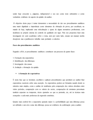 sendo hoje crescente e, julgamos, indispensável o seu uso como teste substantivo e como 
verdadeira evidência de suporte da opinião do auditor. 
O objectivo desta peça é tentar demonstrar a necessidade de dar aos procedimentos analíticos 
uma maior dignidade e importância como elementos de obtenção de prova, por excelência, no 
mundo de hoje, implicando uma refocalização e ajuste de alguns normativos profissionais, com 
incidência no próprio sistema de controlo de qualidade em vigor. Não nos propomos fazer uma 
investigação de cariz académico sobre o tema, nem por outro lado, ensaiar um manual, tarefas 
desejáveis mas a justificarem trabalho mais profundo e colectivo. 
Fases dos procedimentos analíticos 
Segundo a ISA, os procedimentos analíticos constituem um processo de quatro fases: 
1. Formação das expectativas 
2. Identificação das diferenças 
3. Investigação das causas 
4. Avaliação e formação da opinião 
 A formação de expectativas 
É nesta fase que se inventam, escolhem e aplicam procedimentos que permitem ao auditor fixar 
expectativas razoáveis sobre uma asserção. As expectativas podem ser formadas usando desde os 
métodos mais simples, como a análise de tendências pela comparação dos valores absolutos entre 
vários períodos, comparação com os valores do sector, comparações de estruturas percentuais 
também espaciais ou temporais, rácios ajustados ao que se pretende, etc, até às técnicas mais 
avançadas e cada mais poderosas da regressão estatística. 
Quanto mais credível for a expectativa apurada maior é a probabilidade que uma diferença possa 
ser atribuída a um erro e uma não diferença possa ser evidência de confirmação para o auditor. 
 