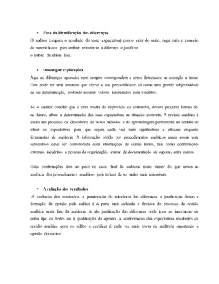  Fase da identificação das diferenças 
O auditor compara o resultado do teste (expectativa) com o valor do saldo. Aqui entra o conceito 
de materialidade para atribuir relevância à diferença e justificar 
o âmbito da ultima fase. 
 Investigar explicações 
Aqui as diferenças apuradas nem sempre correspondem a erros detectados na asserção a testar. 
Esta pode ter uma natureza que afecte a sua previsibilidade tal como uma grande subjectividade 
na sua determinação, podendo assumir valores inesperados para o auditor. 
Se o auditor concluir que o erro resulta da imprecisão da estimativa, deverá procurar formas de, 
no futuro, afinar a determinação das suas expectativas na situação concreta. A revisão analítica é 
assim um processo de descoberta de novos métodos e de aprendizagem permanente no sentido de 
afinar as expectativas para que sejam cada vez mais significativas e eficazes enquanto 
ferramentas de auditoria. A informação obtida por procedimentos analíticos usada como teste 
substantivo deve ser corroborada com informações de outras fontes, tais como confirmações 
externas, inquéritos a pessoas da organização, exame de documentação de suporte, entre outros. 
Estas confirmações têm um peso no custo final da auditoria muito menor do que teriam na 
ausência dos procedimentos analíticos pois teriam de ser muito mais extensivas. 
 Avaliação dos resultados 
A avaliação dos resultados, a ponderação da relevância das diferenças, a justificação destas e 
formação da opinião pelo auditor é a parte mais delicada e decisiva do processo da revisão 
analítica nesta fase da auditoria. A não justificação das diferenças pode levar ao incremento de 
outro tipo de testes ou à qualificação da opinião. A conformação das expectativas resultantes da 
revisão analítica com os saldos a certificar é cada vez mais prova de auditoria suportando a 
opinião do auditor. 
 