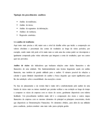 Tipologia dos procedimentos analíticos 
 Análise de tendências; 
 Análise de rácios; 
 Análise de segmentos de informação; 
 Análises de variância; 
 Regressão estatística. 
1.A análise de tendências 
Aqui tanto mais precisa e útil, maior sera o nível de detalhe sobre que incide: a comparação em 
valores absolutos e percentuais das contas de resultados ao longo de vários períodos, por 
exemplo, sendo muito útil, pode sê-lo muito mais se cada uma das contas puder ser decomposta e 
igualmente comparada pelas várias subcontas que integram a conta de resultados, quer nos custos 
quer nos proveitos. 
Análise de rácios são indicadores que traduzem relações entre dados financeiros e não 
financeiros de uma entidade. São fundamentalmente uma técnica largamente usada em análise 
financeira, mas também de grande utilidade para o auditor. O número possível de relações a 
calcular é quase ilimitado dependendo do auditor a busca daquelas que sejam significativas para 
lhe dar satisfação sobre a razoabilidade das asserções a testar. 
Na fase de planeamento e da revisão final é muito útil o estabelecimento pelo auditor de uma 
bateria de rácios mais ou menos standard que permita verificar a sua evolução ao longo do tempo 
e comparar os rácios da empresa com os rácios do sector, geralmente disponíveis com relativa 
facilidade. Um procedimento também muito útil é a comparação dos rácios e outros mapas 
financeiros da empresa com os mesmos elementos do principal ou principais concorrentes, desde 
que disponíveis as Demonstrações Financeiras. Os elementos obtidos, para além da sua utilidade 
para a auditoria, podem constituir uma mais valia para a própria gestão. 
 