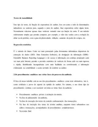 Testes de razoabilidade 
Este tipo de testes, de fixação de expectativas do auditor, leva em conta o valor de determinados 
indicadores ou variáveis para, segundo o juízo do auditor, fixar expectativas sobre alguns items. 
Normalmente relaciona apenas duas variáveis variando uma em função da outra. É um método 
relativamente simples que permite comparar, por exemplo, o valor das vendas com a evolução do 
dólar ou do petróleo, com o grau de pluviosidade, inflação, aumento do poder de compra, etc. 
Regressão estatística 
É o método do futuro. Cada vez mais potenciado pelas ferramentas informáticas disponíveis de 
extracção de dados (DES- Data Extraction Software), de divulgação da informação (XBRL-Extensible 
Business Reporting Language) e do acesso à informação em contínuo propiciado cada 
vez mais pela Internet, permite a previsão estatística de variáveis de forma cada vez mais rigorosa 
e rápida, identificando incongruências com mais facilidade ou corroborando a informação 
evidenciada na contabilidade e assim servindo de conforto ao auditor. 
2.Os procedimentos analíticos nas várias fases do processo da auditoria 
O foco do nosso trabalho está no uso dos procedimentos analíticos como teste substantivo, isto é, 
como evidência e prova de suporte da opinião do auditor. No entanto, o uso deste tipo de 
procedimentos continua a ser essencial em todas as várias fases da auditoria: 
 Procedimentos analíticos prévios à aceitação da missão; 
 Na fase de planeamento da auditoria; 
 Na fase de execução dos testes de controlo esubstanciação das transacções; 
 Na fase de execução dos testes de revisão analítica, enquanto testes substantivos aos 
saldos e transacções, acompanhados de procedimentos complementares. 
 Na revisão final. 
 