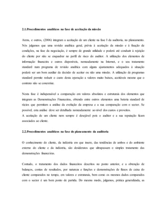 2.1.Procedimentos analíticos na fase de aceitação da missão 
Arens, e outros, (2006) integram a aceitação de um cliente na fase I da auditoria, no planeamento. 
Nós julgamos que uma revisão analítica geral, prévia à aceitação da missão e à fixação de 
condições, na fase da negociação, é sempre de grande utilidade e poderá até conduzir à rejeição 
do cliente por não se enquadrar no perfil de risco do auditor. A utilização dos elementos de 
informação financeira e outros disponíveis, nomeadamente na Internet, e o seu tratamento 
standard num programa de revisão analítica com alguns ajustamentos adequados à situação 
poderá ser um bom auxiliar da decisão de aceitar ou não uma missão. A utilização de programas 
standard permite reduzir o custo desta operação a valores muito baixos, aceitáveis mesmo que o 
contrato não se concretize. 
Nesta fase é indispensável a comparação em valores absolutos e estruturais dos elementos que 
integram as Demonstrações Financeiras, obtendo entre outros elementos uma bateria standard de 
rácios que permitam a análise da evolução da empresa e a sua comparação com o sector. Se 
possível, esta análise deve ser detalhada nomeadamente ao nível dos custos e proveitos. 
A aceitação de um cliente nem sempre é desejável pois o auditor e a sua reputação ficam 
associados ao cliente. 
2.2.Procedimentos analíticos na fase do planeamento da auditoria 
O conhecimento do cliente, da indústria em que insere, das tendências de ambos e do ambiente 
externo do cliente e da indústria, são desideratos que ultrapassam o simples tratamento das 
demonstrações financeiras. 
Contudo, o tratamento dos dados financeiros descritos no ponto anterior, e a obtenção de 
balanços, contas de resultados, por natureza e funções e demonstrações de fluxos de caixa do 
cliente comparados no tempo, em valores e estruturais, bem como os mesmos dados comparados 
com o sector é um bom ponto de partida. Do mesmo modo, julgamos, prática generalizada, as 
 