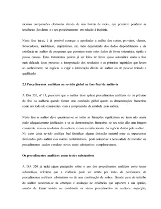 mesmas comparações efectuadas através de uma bateria de rácios, que permitem ponderar as 
tendências do cliente e o seu posicionamento em relação à indústria. 
Nesta fase inicial, é já possível começar a aprofundar a análise dos custos, proveitos, clientes, 
fornecedores, imobilizado, empréstimos, etc. tudo dependendo dos dados disponibilizados e da 
existência no auditor de programas que permitam tratar estes dados de forma sistemática, rápida e 
pouco custosa. Estes tratamentos podem já ser feitos de forma quase automática sendo a fase 
mais delicada deste processo a interpretação dos resultados e as primeiras inquirições que levam 
ao conhecimento do negócio, a exigir a intervenção directa do auditor ou de pessoal treinado e 
qualificado. 
2.3.Procedimentos analíticos na revisão global na fase final da auditoria 
A ISA 520, nº 13, prescreve que o auditor deve aplicar procedimentos analíticos no ou próximo 
do final da auditoria quando formar uma conclusão global quanto as demonstrações financeiras 
como um todo são consistentes com a compreensão da entidade pelo auditor. 
Nesta fase o auditor deve questionar-se se todas as flutuações significativas ou items não usuais 
estão adequadamente justificados e se as demonstrações financeiras no seu todo dão uma imagem 
consistente com os resultados da auditoria e com o conhecimento do negócio detido pelo auditor. 
No caso desta revisão analítica final identificar alguma distorção material entre as expectativas 
formuladas pelo auditor e os valores contabilísticos, pode colocar-se a necessidade de reavaliar os 
procedimentos usados e realizar novos testes substantivos complementares. 
Os procedimentos analíticos como testes substantivos 
A ISA 520 já inclui alguns parágrafos sobre o uso dos procedimentos analíticos como testes 
substantivos, referindo que a evidência pode ser obtida por testes de pormenores, de 
procedimentos analíticos substantivos ou de uma combinação de ambos. Grande parte do trabalho 
do auditor concretiza-se na obtenção e avaliação de evidências que suportem a sua opinião, 
usando de forma isolada ou combinada os vários procedimentos de auditoria: inspecção, 
 