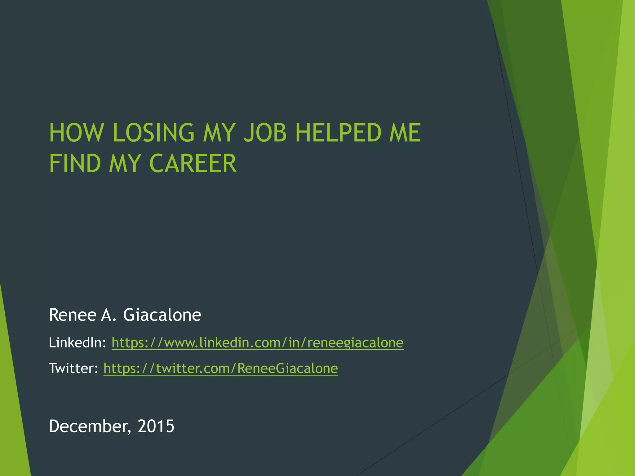 HOW LOSING MY JOB HELPED ME
FIND MY CAREER
Renee A. Giacalone
LinkedIn: https://www.linkedin.com/in/reneegiacalone
Twitter: https://twitter.com/ReneeGiacalone
December, 2015
 