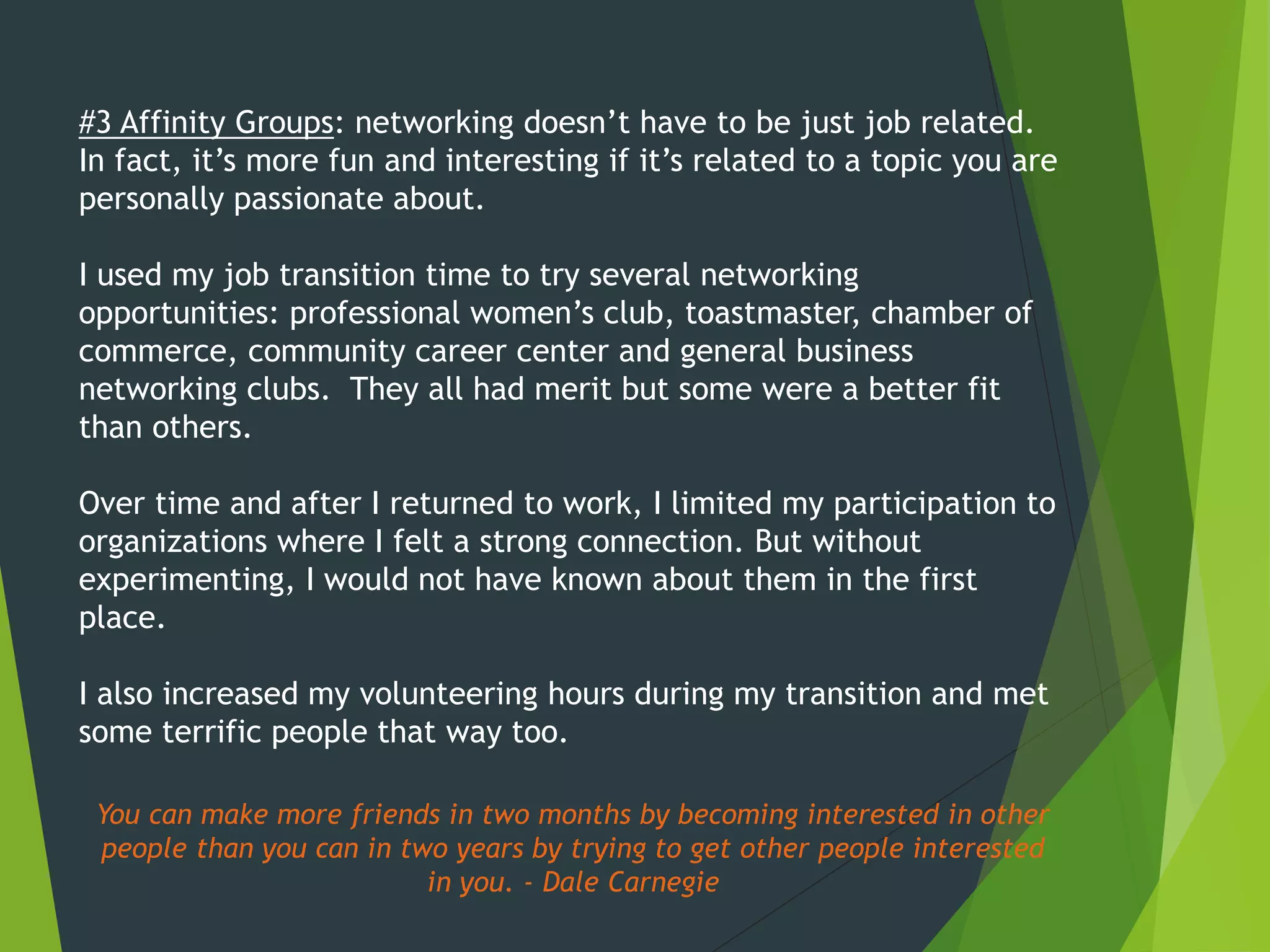 #3 Affinity Groups: networking doesn’t have to be just job related.
In fact, it’s more fun and interesting if it’s related to a topic you are
personally passionate about.
I used my job transition time to try several networking
opportunities: professional women’s club, toastmaster, chamber of
commerce, community career center and general business
networking clubs. They all had merit but some were a better fit
than others.
Over time and after I returned to work, I limited my participation to
organizations where I felt a strong connection. But without
experimenting, I would not have known about them in the first
place.
I also increased my volunteering hours during my transition and met
some terrific people that way too.
You can make more friends in two months by becoming interested in other
people than you can in two years by trying to get other people interested
in you. - Dale Carnegie
 