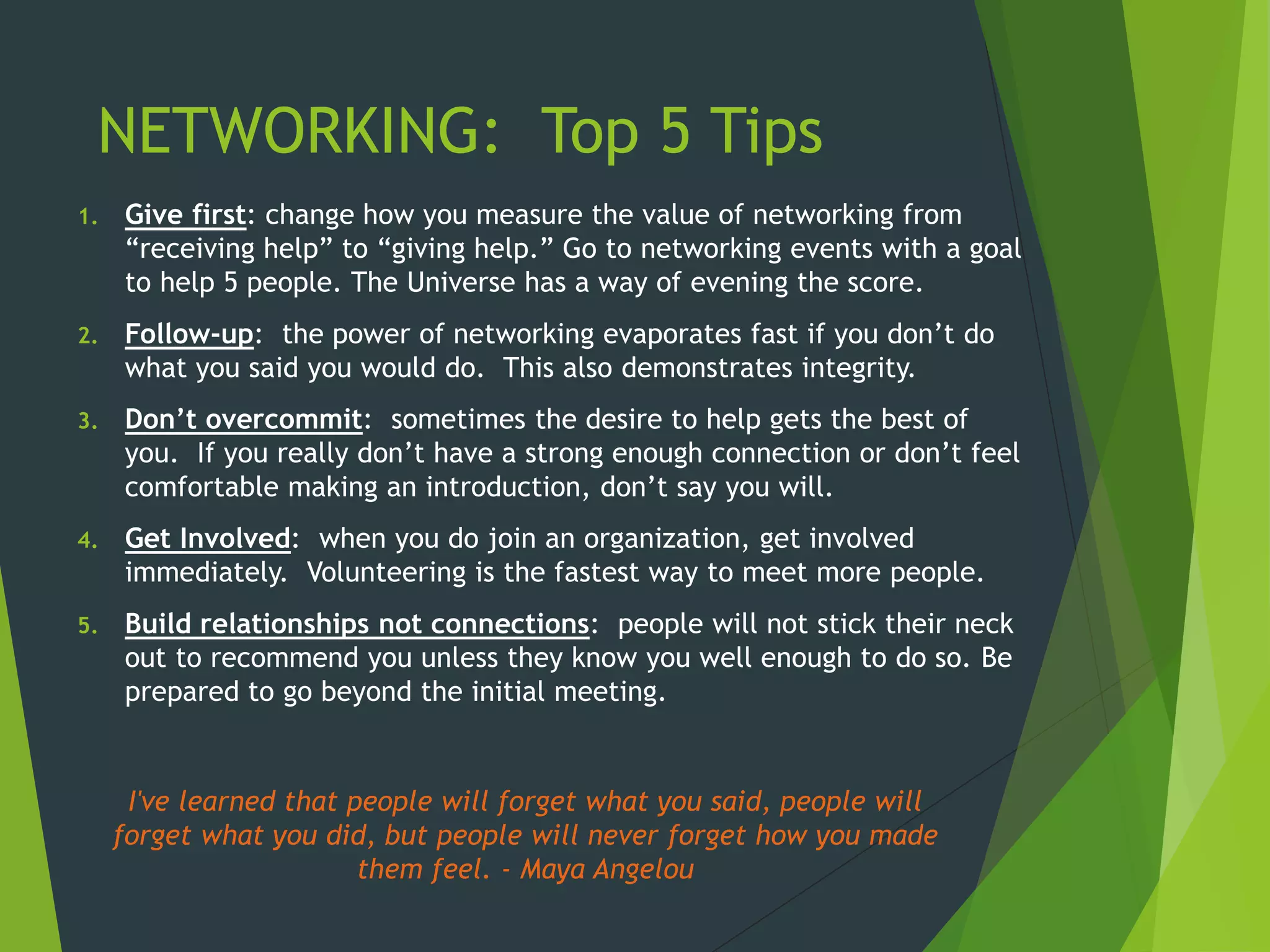 NETWORKING: Top 5 Tips
1. Give first: change how you measure the value of networking from
“receiving help” to “giving help.” Go to networking events with a goal
to help 5 people. The Universe has a way of evening the score.
2. Follow-up: the power of networking evaporates fast if you don’t do
what you said you would do. This also demonstrates integrity.
3. Don’t overcommit: sometimes the desire to help gets the best of
you. If you really don’t have a strong enough connection or don’t feel
comfortable making an introduction, don’t say you will.
4. Get Involved: when you do join an organization, get involved
immediately. Volunteering is the fastest way to meet more people.
5. Build relationships not connections: people will not stick their neck
out to recommend you unless they know you well enough to do so. Be
prepared to go beyond the initial meeting.
I've learned that people will forget what you said, people will
forget what you did, but people will never forget how you made
them feel. - Maya Angelou
 