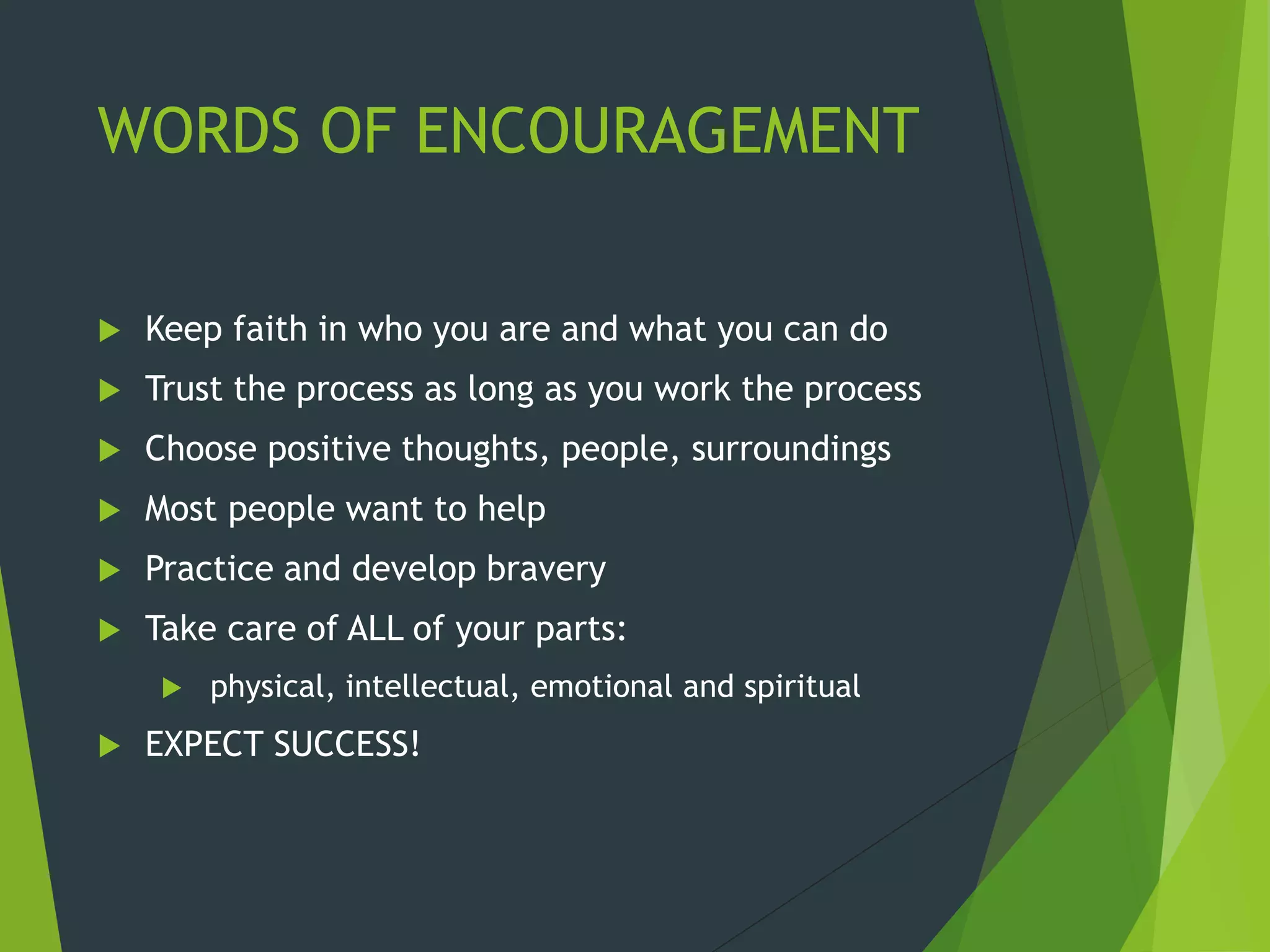 WORDS OF ENCOURAGEMENT
 Keep faith in who you are and what you can do
 Trust the process as long as you work the process
 Choose positive thoughts, people, surroundings
 Most people want to help
 Practice and develop bravery
 Take care of ALL of your parts:
 physical, intellectual, emotional and spiritual
 EXPECT SUCCESS!
 