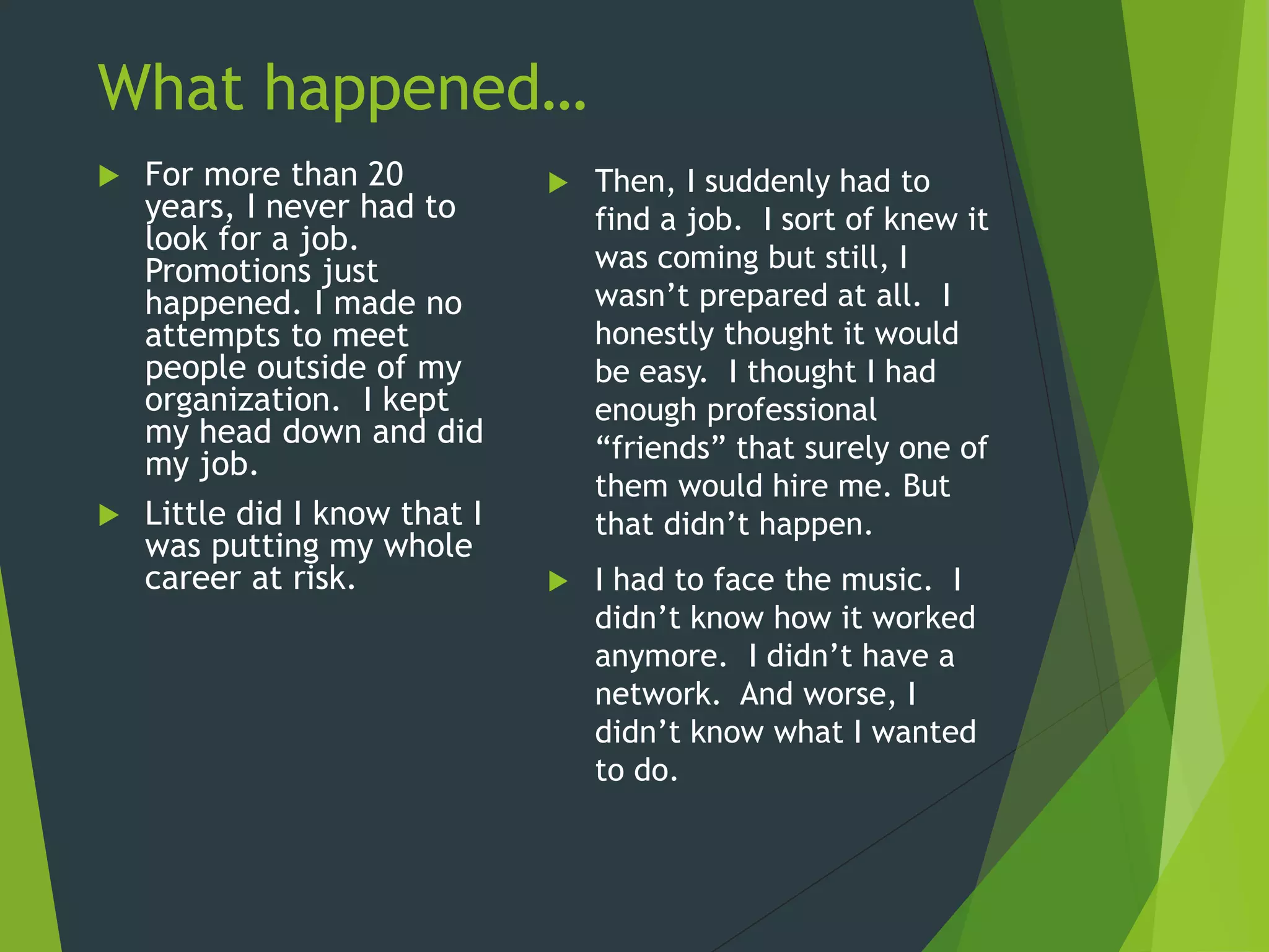 What happened…
 For more than 20
years, I never had to
look for a job.
Promotions just
happened. I made no
attempts to meet
people outside of my
organization. I kept
my head down and did
my job.
 Little did I know that I
was putting my whole
career at risk.
 Then, I suddenly had to
find a job. I sort of knew it
was coming but still, I
wasn’t prepared at all. I
honestly thought it would
be easy. I thought I had
enough professional
“friends” that surely one of
them would hire me. But
that didn’t happen.
 I had to face the music. I
didn’t know how it worked
anymore. I didn’t have a
network. And worse, I
didn’t know what I wanted
to do.
 