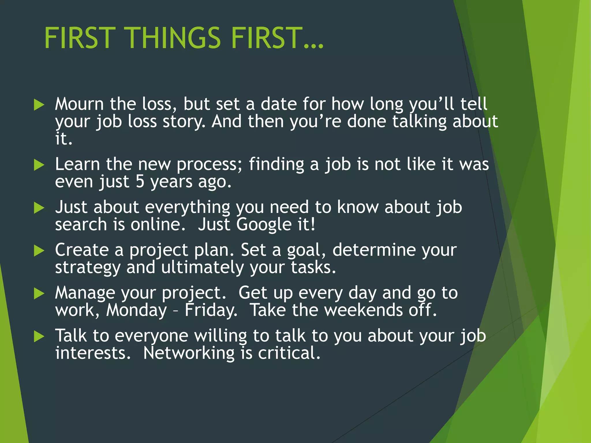 FIRST THINGS FIRST…
 Mourn the loss, but set a date for how long you’ll tell
your job loss story. And then you’re done talking about
it.
 Learn the new process; finding a job is not like it was
even just 5 years ago.
 Just about everything you need to know about job
search is online. Just Google it!
 Create a project plan. Set a goal, determine your
strategy and ultimately your tasks.
 Manage your project. Get up every day and go to
work, Monday – Friday. Take the weekends off.
 Talk to everyone willing to talk to you about your job
interests. Networking is critical.
 