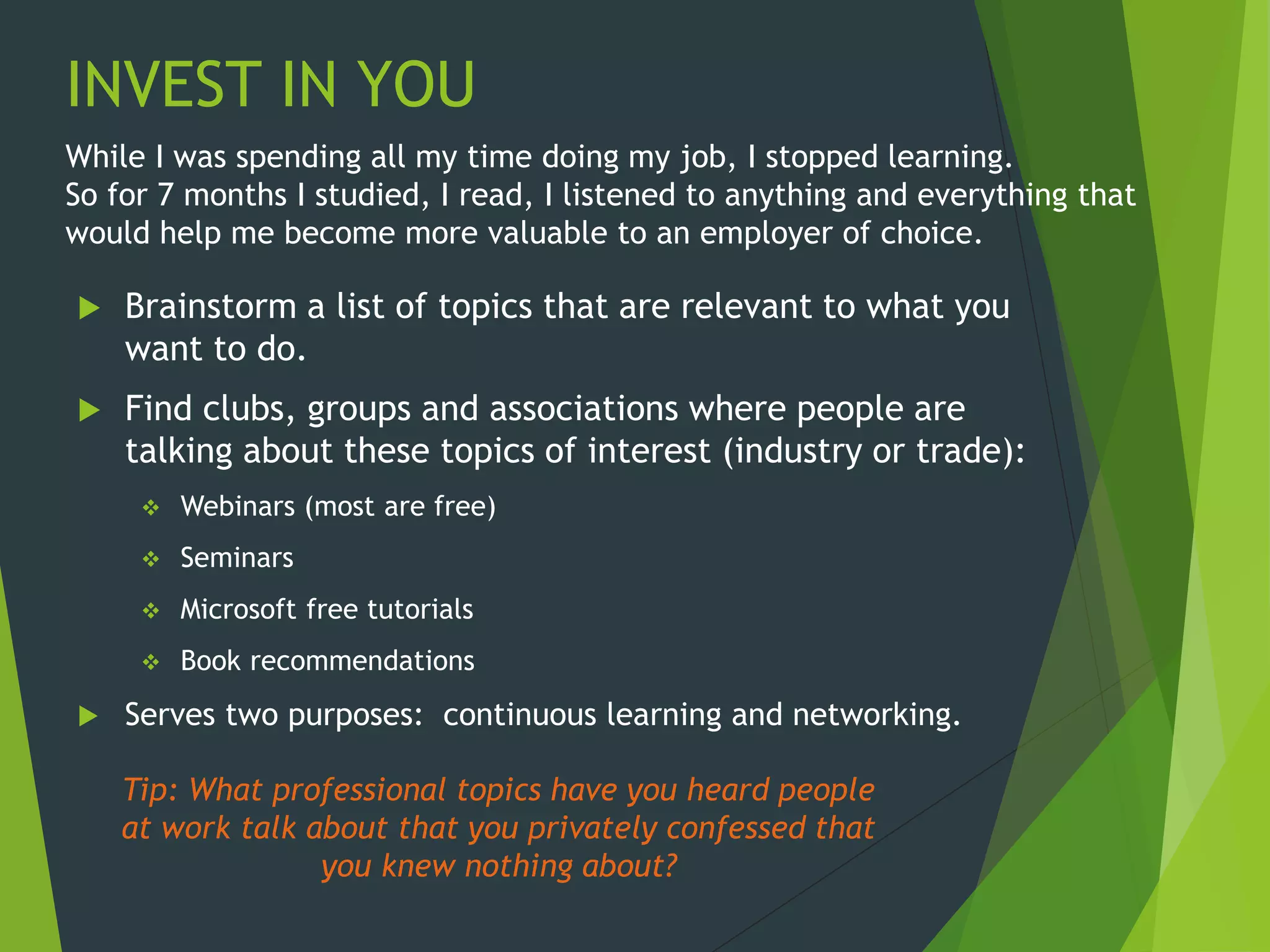 INVEST IN YOU
 Brainstorm a list of topics that are relevant to what you
want to do.
 Find clubs, groups and associations where people are
talking about these topics of interest (industry or trade):
 Webinars (most are free)
 Seminars
 Microsoft free tutorials
 Book recommendations
 Serves two purposes: continuous learning and networking.
Tip: What professional topics have you heard people
at work talk about that you privately confessed that
you knew nothing about?
While I was spending all my time doing my job, I stopped learning.
So for 7 months I studied, I read, I listened to anything and everything that
would help me become more valuable to an employer of choice.
 