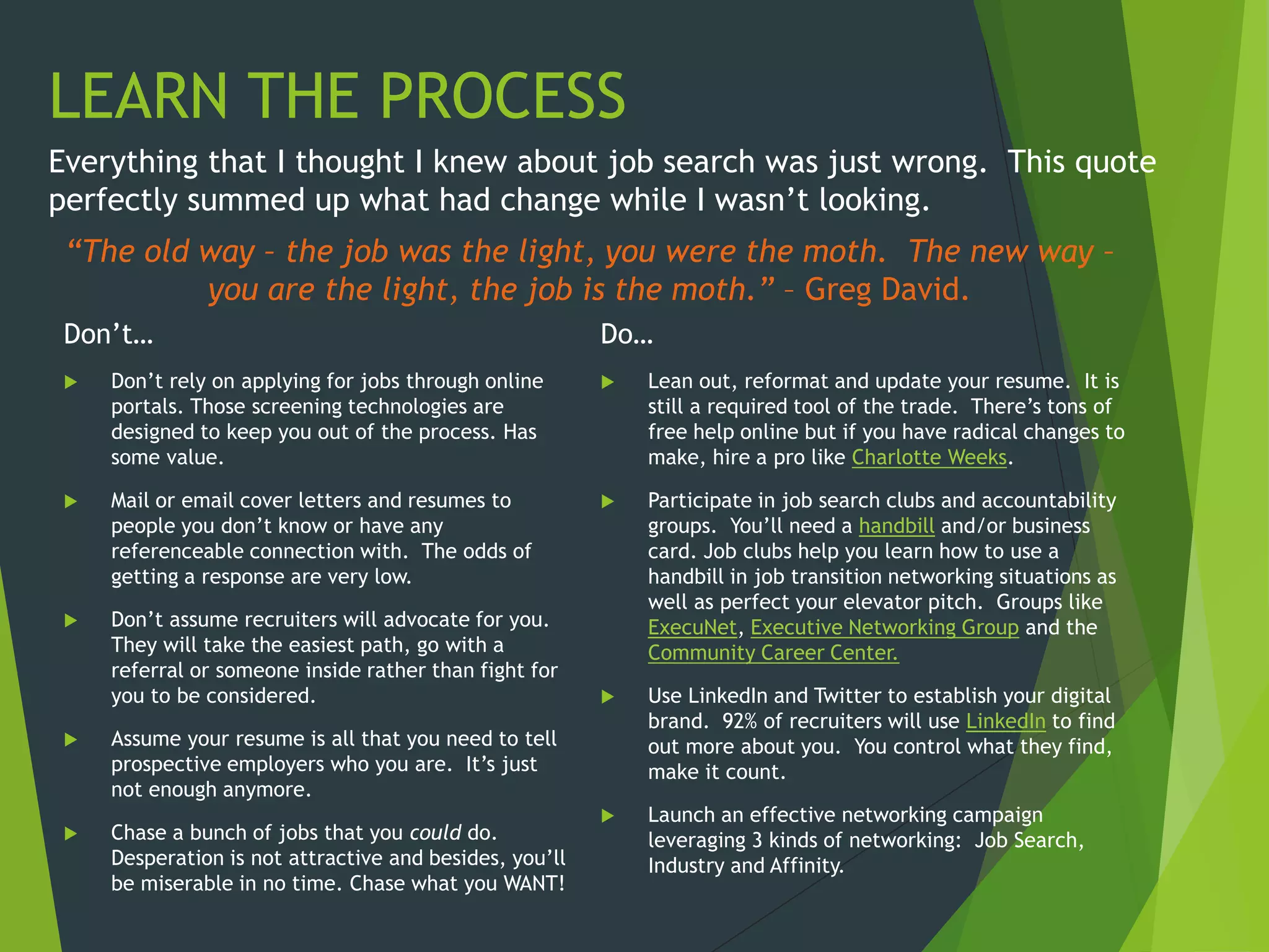 “The old way – the job was the light, you were the moth. The new way –
you are the light, the job is the moth.” – Greg David.
Don’t…
 Don’t rely on applying for jobs through online
portals. Those screening technologies are
designed to keep you out of the process. Has
some value.
 Mail or email cover letters and resumes to
people you don’t know or have any
referenceable connection with. The odds of
getting a response are very low.
 Don’t assume recruiters will advocate for you.
They will take the easiest path, go with a
referral or someone inside rather than fight for
you to be considered.
 Assume your resume is all that you need to tell
prospective employers who you are. It’s just
not enough anymore.
 Chase a bunch of jobs that you could do.
Desperation is not attractive and besides, you’ll
be miserable in no time. Chase what you WANT!
Everything that I thought I knew about job search was just wrong. This quote
perfectly summed up what had change while I wasn’t looking.
LEARN THE PROCESS
Do…
 Lean out, reformat and update your resume. It is
still a required tool of the trade. There’s tons of
free help online but if you have radical changes to
make, hire a pro like Charlotte Weeks.
 Participate in job search clubs and accountability
groups. You’ll need a handbill and/or business
card. Job clubs help you learn how to use a
handbill in job transition networking situations as
well as perfect your elevator pitch. Groups like
ExecuNet, Executive Networking Group and the
Community Career Center.
 Use LinkedIn and Twitter to establish your digital
brand. 92% of recruiters will use LinkedIn to find
out more about you. You control what they find,
make it count.
 Launch an effective networking campaign
leveraging 3 kinds of networking: Job Search,
Industry and Affinity.
 