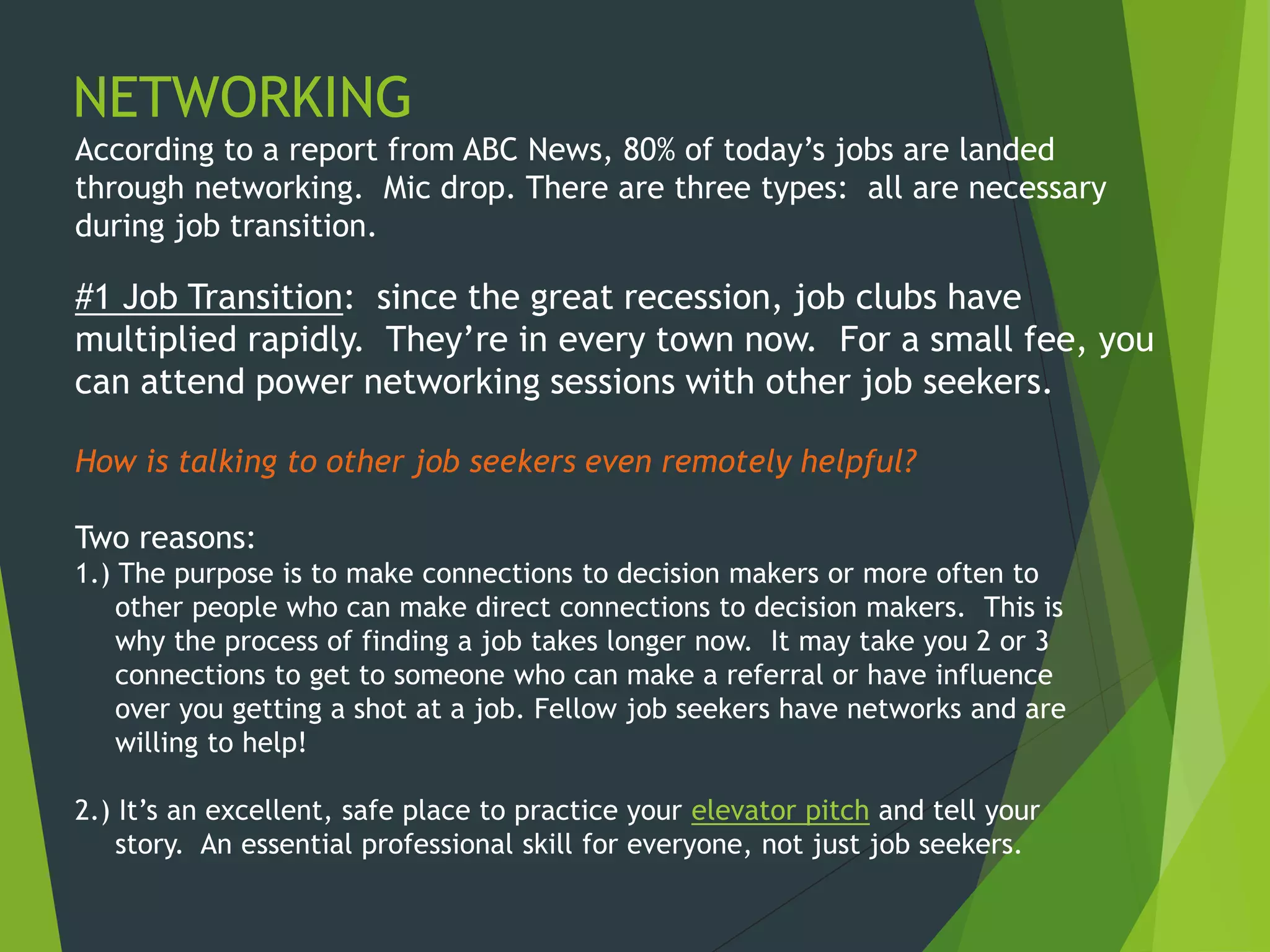 NETWORKING
According to a report from ABC News, 80% of today’s jobs are landed
through networking. Mic drop. There are three types: all are necessary
during job transition.
#1 Job Transition: since the great recession, job clubs have
multiplied rapidly. They’re in every town now. For a small fee, you
can attend power networking sessions with other job seekers.
How is talking to other job seekers even remotely helpful?
Two reasons:
1.) The purpose is to make connections to decision makers or more often to
other people who can make direct connections to decision makers. This is
why the process of finding a job takes longer now. It may take you 2 or 3
connections to get to someone who can make a referral or have influence
over you getting a shot at a job. Fellow job seekers have networks and are
willing to help!
2.) It’s an excellent, safe place to practice your elevator pitch and tell your
story. An essential professional skill for everyone, not just job seekers.
 