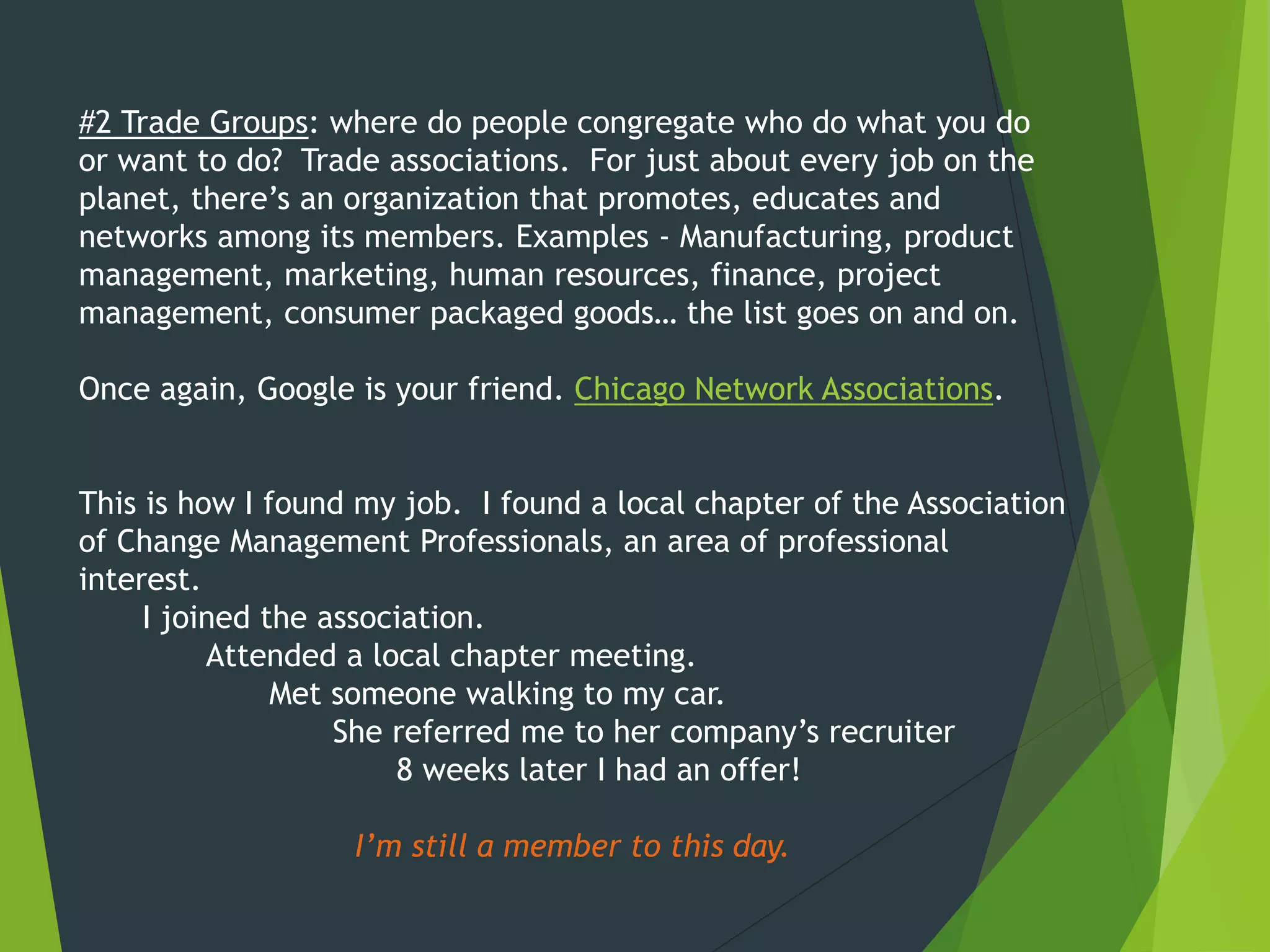 #2 Trade Groups: where do people congregate who do what you do
or want to do? Trade associations. For just about every job on the
planet, there’s an organization that promotes, educates and
networks among its members. Examples - Manufacturing, product
management, marketing, human resources, finance, project
management, consumer packaged goods… the list goes on and on.
Once again, Google is your friend. Chicago Network Associations.
This is how I found my job. I found a local chapter of the Association
of Change Management Professionals, an area of professional
interest.
I joined the association.
Attended a local chapter meeting.
Met someone walking to my car.
She referred me to her company’s recruiter
8 weeks later I had an offer!
I’m still a member to this day.
 