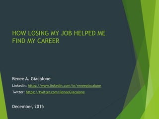 HOW LOSING MY JOB HELPED ME
FIND MY CAREER
Renee A. Giacalone
LinkedIn: https://www.linkedin.com/in/reneegiacalone
Twitter: https://twitter.com/ReneeGiacalone
December, 2015
 