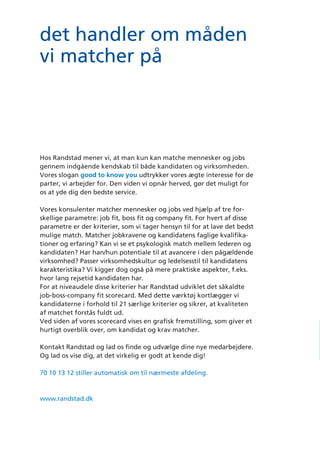 ﬁt
det handler om måden
vi matcher på
Hos Randstad mener vi, at man kun kan matche mennesker og jobs
gennem indgående kendskab til både kandidaten og virksomheden.
Vores slogan good to know you udtrykker vores ægte interesse for de
parter, vi arbejder for. Den viden vi opnår herved, gør det muligt for
os at yde dig den bedste service.
Vores konsulenter matcher mennesker og jobs ved hjælp af tre for-
skellige parametre: job fit, boss fit og company fit. For hvert af disse
parametre er der kriterier, som vi tager hensyn til for at lave det bedst
mulige match. Matcher jobkravene og kandidatens faglige kvalifika-
tioner og erfaring? Kan vi se et psykologisk match mellem lederen og
kandidaten? Har han/hun potentiale til at avancere i den pågældende
virksomhed? Passer virksomhedskultur og ledelsesstil til kandidatens
karakteristika? Vi kigger dog også på mere praktiske aspekter, f.eks.
hvor lang rejsetid kandidaten har.
For at niveaudele disse kriterier har Randstad udviklet det såkaldte
job-boss-company fit scorecard. Med dette værktøj kortlægger vi
kandidaterne i forhold til 21 særlige kriterier og sikrer, at kvaliteten
af matchet forstås fuldt ud.
Ved siden af vores scorecard vises en grafisk fremstilling, som giver et
hurtigt overblik over, om kandidat og krav matcher.
Kontakt Randstad og lad os finde og udvælge dine nye medarbejdere.
Og lad os vise dig, at det virkelig er godt at kende dig!
70 10 13 12 stiller automatisk om til nærmeste afdeling.
www.randstad.dk
good
to know
you
good
to know
you
det handler
om måden
vi matcher på
job, boss & company ﬁt
 