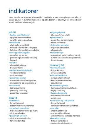 indikatorer
job ﬁt
• faglige kvalifikationer
- opfylder minimumskrav
- opfylder præferencekrav
• fleksibilitet
- almindelig arbejdstid
- fleksibel i forhold til arbejdstid
- fleksibel i forhold til overarbejde
• løn og personalegoder
- grundløn og bonus
- pension og sundhedsforsikring
- firmabil
• rejsetid
- afstand til arbejde
- transportform
• særlige krav/færdigheder
- resultatorienteret
- serviceminded
• personlige styrker
- kommunikationsfærdigheder
- planlægning og organisering
• motivation
- karriereudvikling
- personlig udvikling
- personlige interesser
boss fit
• ledelsesstil
- formel/uformel
- bestemmende/inspirerende
• organisationsstruktur
- hierarkisk/samarbejde på tværs
- direkte/indirekte
• personligt råderum
- direkte kommunikation
- forventede tiltag
• tilgængelighed
- åben dør/efter aftale
• personmatch
- personlige karakteristika
- fælles interesser
• leder eller specialist
- organisationsledelse
- ekspertrolle
• forventninger
- overordnet match mellem kandi-
datens karakteristika og lederens
forventninger
company fit
• kommunikation
- fri/struktureret
- direkte/indirekte
• virksomhedskultur
- omgangsform i huset
- konkurrencementalitet
- socialt miljø
• karrieremuligheder
- karriereudviklingsmuligheder
- faglig udvikling
• fysisk arbejdsmiljø
- moderne/traditionelt
- omgivelser
• dress code og firmapolitik
- formel/uformel
- ensartethed/forskelligartethed
• størrelse
- afdelingsstørrelse
- medarbejdere i huset
- virksomhedens samlede størrelse
• kerneforretning
- tiltaler kandidaten
- international dimension
tabel
job fit
• faglige kvalifikationer
• fleksibilitet
• løn og personalegoder
• rejsetid
• særlige krav/færdigheder
• personlige styrker
• motivation
boss ﬁt
• ledelsesstil
• organisationsstruktur
• personligt råderum
• tilgængelighed
• personmatch
• leder eller specialist
• forventninger
company ﬁt
• kommunikation
• virksomhedskultur
• karrieremuligheder
• fysisk arbejdsmiljø
• dress code og firmapolitik
• størrelse
• kerneforretning
1 2 3 4 5 6 7
no ﬁt perfect ﬁt
1 2 3 4 5 6 7
1 2 3 4 5 6 7
7654321
1 2 3 4 5 6 7
7654321
1 2 3 4 5 6 7
7654321
1 2 3 4 5 6 7
7654321
1 2 3 4 5 6 7
7654321
1 2 3 4 5 6 7
7654321
1 2 3 4 5 6 7
7654321
1 2 3 4 5 6 7
7654321
1 2 3 4 5 6 7
7654321
1 2 3 4 5 6 7
oversigt
no ﬁt perfect ﬁt
no ﬁt perfect ﬁt
1
2
3
4
5
6
7
kerneforretning
størrelse
dress code og
firmapolitik
fysisk arbejdsmiljø
karrieremuligheder
virksomhedskultur
kommunikation
forventninger
leder eller specialist
personmatch tilgængelighed
personligt råderum
organisationsstruktur
ledelsesstil
motivation
personlige styrker
særlige krav/
færdigheder
rejsetid
løn og personalegoder
fleksibilitet
faglige kvalifikationer
job ﬁtcompany ﬁt
boss ﬁt
Hvad betyder de kriterier, vi anvender? Nedenfor er der eksempler på områder, vi
kigger på, når vi matcher mennesker og jobs. Scoren er et udtryk for en kandidats
match med det relevante job.
1 2 3 4 5 6 7
no ﬁt perfect ﬁtsufﬁcient ﬁt
 