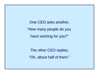 One CEO asks another, “ How many people do you  have working for you?” The other CEO replies, “ Oh, about half of them.” 
