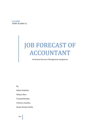JOB FORECAST OF ACCOUNTANTAn Human Resource Management Assignment  <br />7/21/2009<br />By,Raktim Khakhlari,Rafique Alam,Prasanjit Bordoloi,R.Vikram choudhryRanjan Shankar Shetty. PGDM- IB (2009-11)<br />Job Forecast of accountants for the next Year, <br />Whenever we are forecasting for a job, some important considerations are to be taken so here is the steps required for Job Forecasting:<br /> <br />(STEP – 1) Determining the Human resource Requirements.<br />Finding the requirements of human resource by Expected growth of the company, here is an example of computation, which was done at M/s. Eureka Forbes Ltd., usually this is how the forecasting is done. Whenever we are looking for the requirements the first Step is to prepare a systematic approach where half of the job is done, this allows us having analytical data through which we come to know what the numbers we are looking for and if there are any additions from different branches  like transfers, promotions etc.,<br />Details / ParticularsForecast (No’s)     1st year1Numbers of accountants required at the beginning of the year222Changes on requirements based on last year’s performance (Growth)53Total requirements at the end of the year ( 1 + 2 )274Numbers available at the beginning of the year185Additions  (through transfers from different regions)16Separation through Promotions, Retirements, etc.,37Total Available at the end of the year. ( {4 + 1} – 6 )168Deficit or surplus ( 3 – 7 )-11<br />By this computation we come to a conclusion that the required numbers of Accountant required at M/s Eureka Forbes Ltd.,  is 11 (Eleven).<br />(STEP – 2) Preparation of job analysis.<br />The Second step is to Identify what kind of Human resource is required, in simple terms What are the Qualifications that we are looking for, By this we find out whether we should look for internal or external recruitment process, if there is any matching qualifications, then we can allow for internal job posting, or else we can use the external recruitment process.<br />The Preparation of job analysis is similar to job description where we find out the requirements of the particular job in terms of qualification and key Skills required for the job. An example of preparing the Job analysis is as under, this example is done at M/s Eureka Forbes Ltd.,<br />Job Description:<br />Preparing statements day to day transactions.<br />Maintaining Bank and Cashbook.<br />Preparing Petty Cash vouchers, TDS, Service Tax, PF, ESI, Central Excise Returns, Sales Tax (VAT) returns, Filing monthly and annually.<br />Preparing papers of Foreign Remittance for Pre Import and Post Import Shipments.<br />Reconciling of accounts.<br />Qualification:<br />B.Com (Fresher) / CA Inter (Fresher)<br />Specialization:<br />Audit & Risk, Bookkeeping, Company Secretary, Taxation.<br />Job function:<br />Accounting/Tax/Company Secretary/Audit.<br />Designation:<br />Junior - Executive, Assistant Accountant Officer.<br />Key Skills:<br />Accounting, audit, corporate finance, banking, taxation, company law and board secretariat matters.<br />Location:<br />Bangalore, Hyderabad, Hubli, Mangalore. <br />Compensation:<br />Rs.  1, 80,000 - 2, 40,000 p.a.<br />(Step – 3) How the demand is met External or Internal?<br />From the step 1 (determining the human resource requirements) we understand that there is deficit of 11 numbers, to fulfill the demand of Accountants we need to decide whether we have to recruit internally or externally so to decide which the best option is, we find the solution in 3rd step, for internal recruitment this is called Succession planning, or for External Recruitment.<br />Internal Recruitment (Succession Planning):<br />We need to realize the following details:<br />,[object Object]