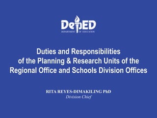 Duties and Responsibilities
of the Planning & Research Units of the
Regional Office and Schools Division Offices
RITA REYES-DIMAKILING PhD
Division Chief
 