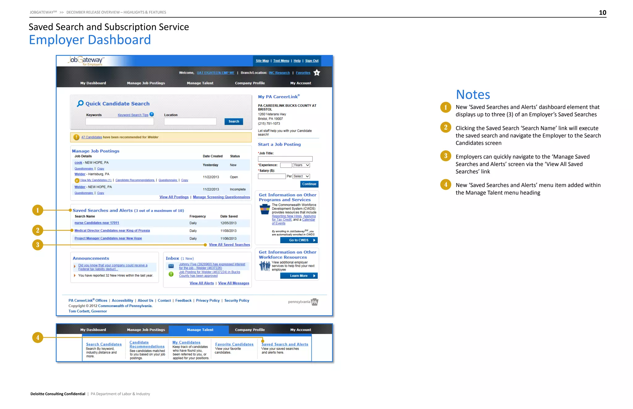 10

JOBGATEWAYSM >> DECEMBER RELEASE OVERVIEW – HIGHLIGHTS & FEATURES

Saved Search and Subscription Service

Employer Dashboard

Notes
1
2

3

4

Deloitte Consulting Confidential | PA Department of Labor & Industry

Employers can quickly navigate to the ‘Manage Saved
Searches and Alerts’ screen via the ‘View All Saved
Searches’ link

4

2

Clicking the Saved Search ‘Search Name’ link will execute
the saved search and navigate the Employer to the Search
Candidates screen

3

1

New ‘Saved Searches and Alerts’ dashboard element that
displays up to three (3) of an Employer’s Saved Searches

New ‘Saved Searches and Alerts’ menu item added within
the Manage Talent menu heading

 