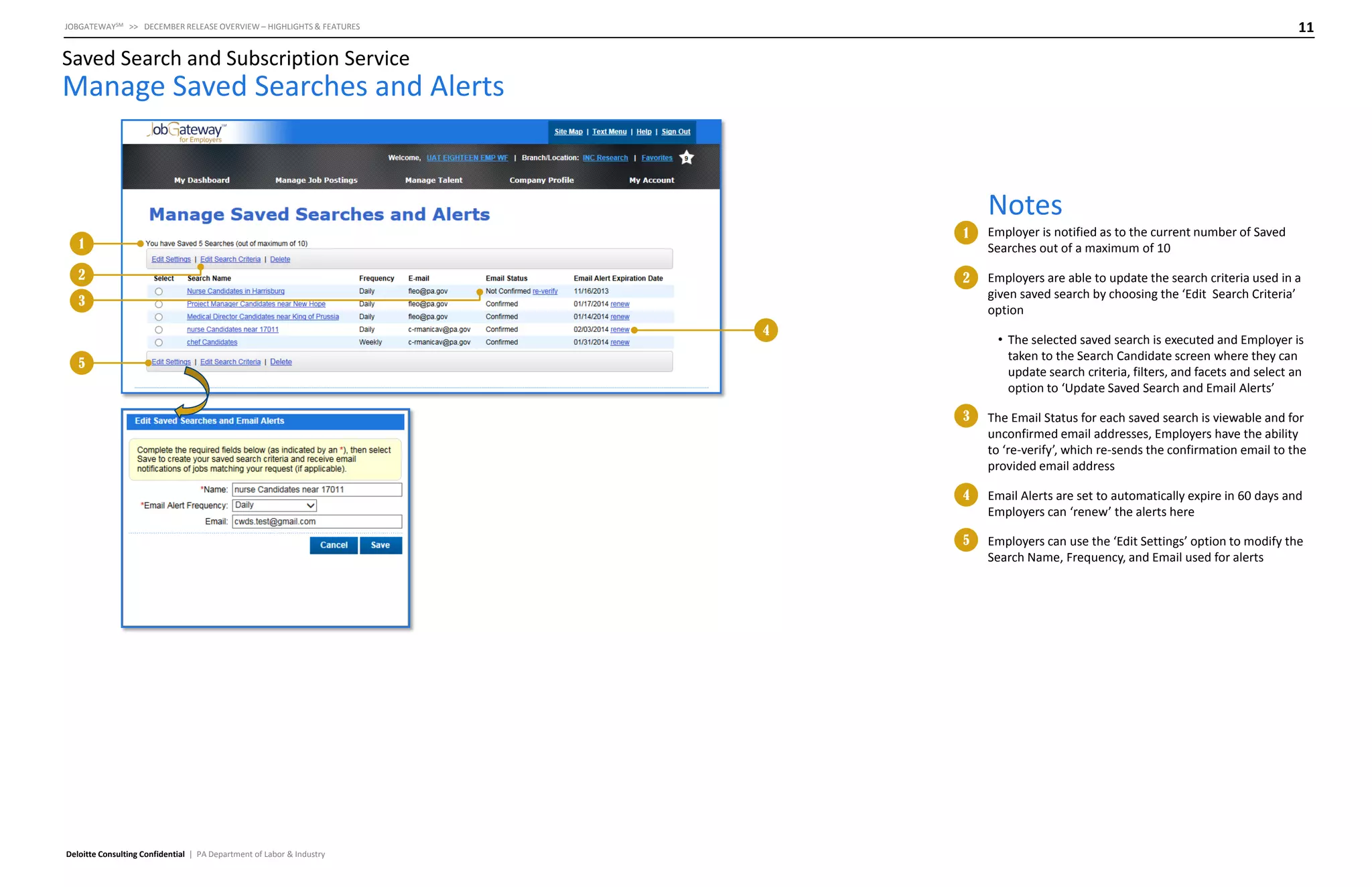 11

JOBGATEWAYSM >> DECEMBER RELEASE OVERVIEW – HIGHLIGHTS & FEATURES

Saved Search and Subscription Service

Manage Saved Searches and Alerts

Notes
1

2

Employer is notified as to the current number of Saved
Searches out of a maximum of 10

2

1

Employers are able to update the search criteria used in a
given saved search by choosing the ‘Edit Search Criteria’
option

3
4

• The selected saved search is executed and Employer is
taken to the Search Candidate screen where they can
update search criteria, filters, and facets and select an
option to ‘Update Saved Search and Email Alerts’

5

3

4

Email Alerts are set to automatically expire in 60 days and
Employers can ‘renew’ the alerts here

5

Deloitte Consulting Confidential | PA Department of Labor & Industry

The Email Status for each saved search is viewable and for
unconfirmed email addresses, Employers have the ability
to ‘re-verify’, which re-sends the confirmation email to the
provided email address

Employers can use the ‘Edit Settings’ option to modify the
Search Name, Frequency, and Email used for alerts

 