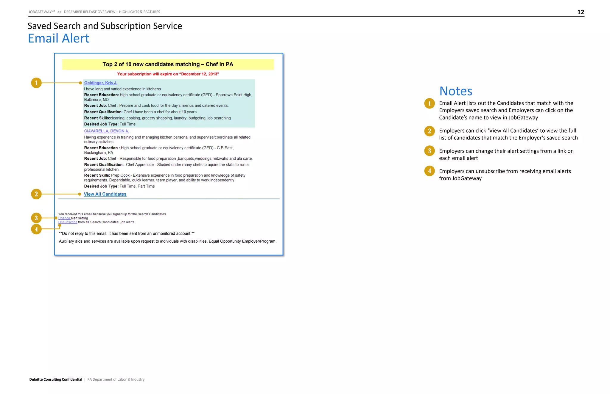 12

JOBGATEWAYSM >> DECEMBER RELEASE OVERVIEW – HIGHLIGHTS & FEATURES

Saved Search and Subscription Service

Email Alert
Top 2 of 10 new candidates matching – Chef In PA
Your subscription will expire on “December 12, 2013”

1

Notes
1

2

3
4

**Do not reply to this email. It has been sent from an unmonitored account.**
Auxiliary aids and services are available upon request to individuals with disabilities. Equal Opportunity Employer/Program.

Deloitte Consulting Confidential | PA Department of Labor & Industry

Employers can change their alert settings from a link on
each email alert

4

View All Candidates

Employers can click ‘View All Candidates’ to view the full
list of candidates that match the Employer’s saved search

3

2

Email Alert lists out the Candidates that match with the
Employers saved search and Employers can click on the
Candidate’s name to view in JobGateway

Employers can unsubscribe from receiving email alerts
from JobGateway

 