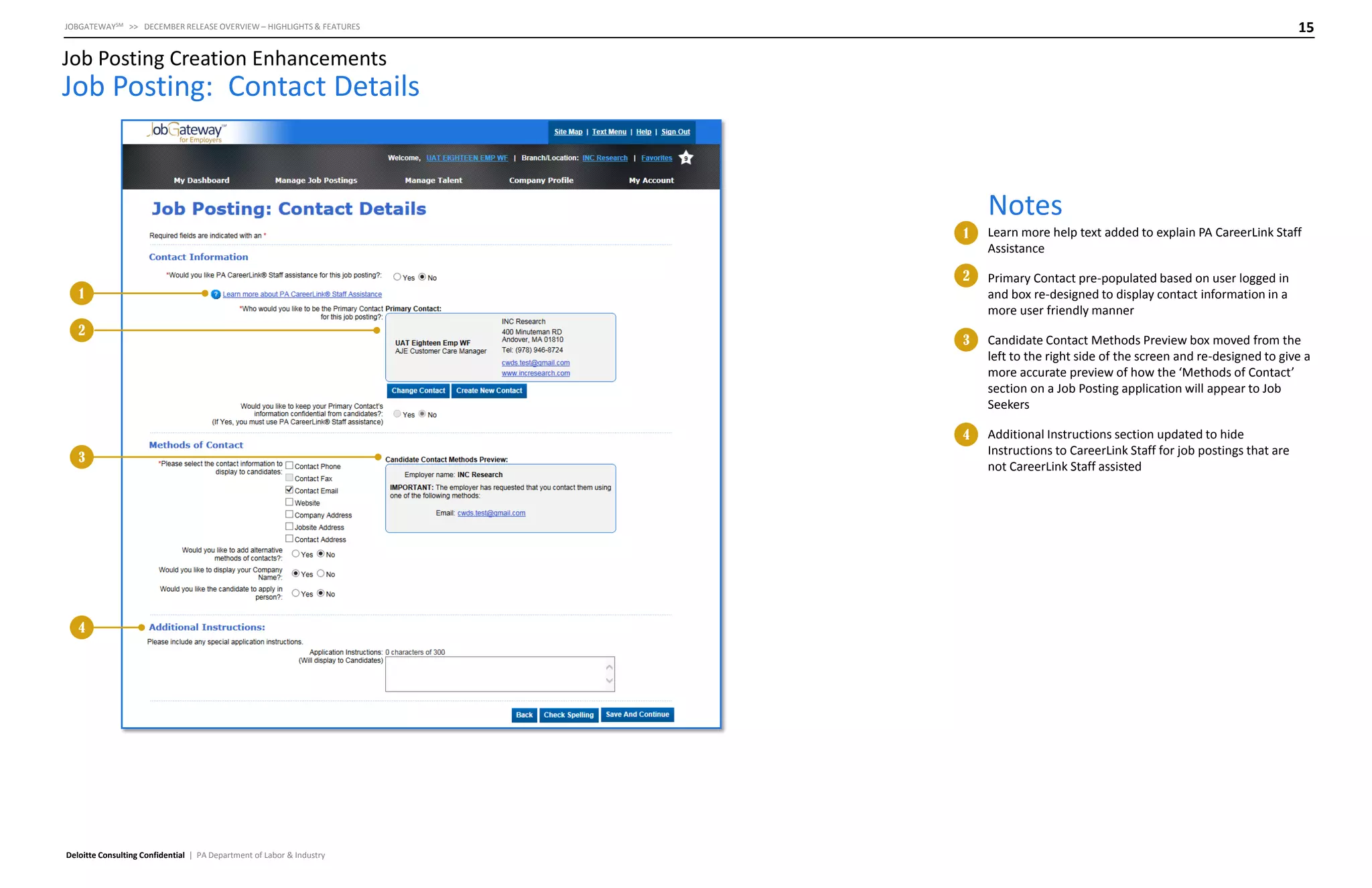 15

JOBGATEWAYSM >> DECEMBER RELEASE OVERVIEW – HIGHLIGHTS & FEATURES

Job Posting Creation Enhancements

Job Posting: Contact Details

Notes
1

Learn more help text added to explain PA CareerLink Staff
Assistance

2

Primary Contact pre-populated based on user logged in
and box re-designed to display contact information in a
more user friendly manner

3

Candidate Contact Methods Preview box moved from the
left to the right side of the screen and re-designed to give a
more accurate preview of how the ‘Methods of Contact’
section on a Job Posting application will appear to Job
Seekers

4

Additional Instructions section updated to hide
Instructions to CareerLink Staff for job postings that are
not CareerLink Staff assisted

1
2

3

4

Deloitte Consulting Confidential | PA Department of Labor & Industry

 