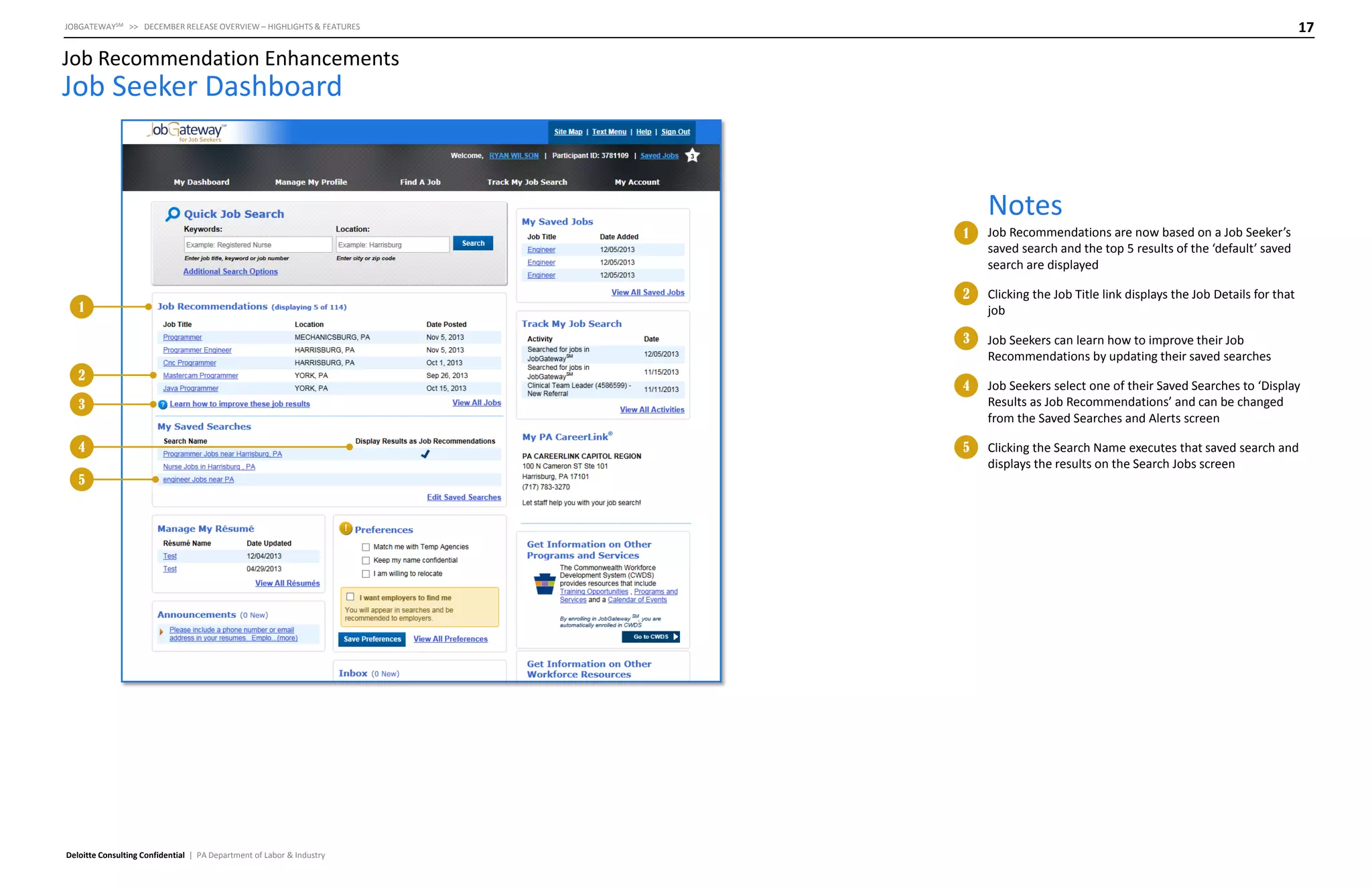 17

JOBGATEWAYSM >> DECEMBER RELEASE OVERVIEW – HIGHLIGHTS & FEATURES

Job Recommendation Enhancements

Job Seeker Dashboard

Notes
1

2

2

Clicking the Job Title link displays the Job Details for that
job

3

1

Job Recommendations are now based on a Job Seeker’s
saved search and the top 5 results of the ‘default’ saved
search are displayed

Job Seekers can learn how to improve their Job
Recommendations by updating their saved searches

4

Job Seekers select one of their Saved Searches to ‘Display
Results as Job Recommendations’ and can be changed
from the Saved Searches and Alerts screen

5

Clicking the Search Name executes that saved search and
displays the results on the Search Jobs screen

3
4
5

Deloitte Consulting Confidential | PA Department of Labor & Industry

 