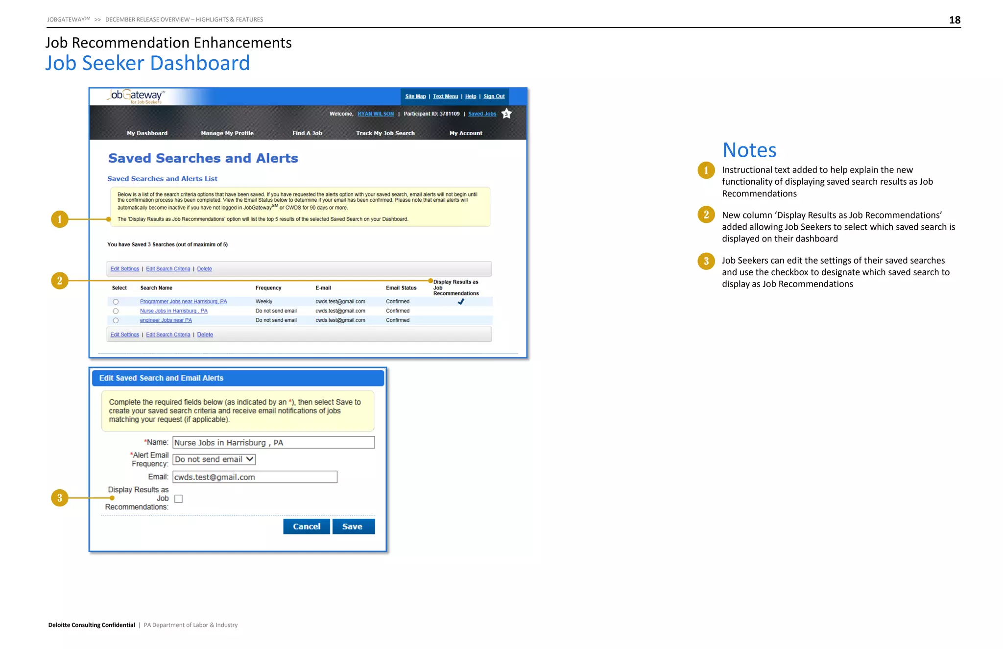18

JOBGATEWAYSM >> DECEMBER RELEASE OVERVIEW – HIGHLIGHTS & FEATURES

Job Recommendation Enhancements

Job Seeker Dashboard

Notes
1

2

3

Deloitte Consulting Confidential | PA Department of Labor & Industry

2

New column ‘Display Results as Job Recommendations’
added allowing Job Seekers to select which saved search is
displayed on their dashboard

3

1

Instructional text added to help explain the new
functionality of displaying saved search results as Job
Recommendations

Job Seekers can edit the settings of their saved searches
and use the checkbox to designate which saved search to
display as Job Recommendations

 