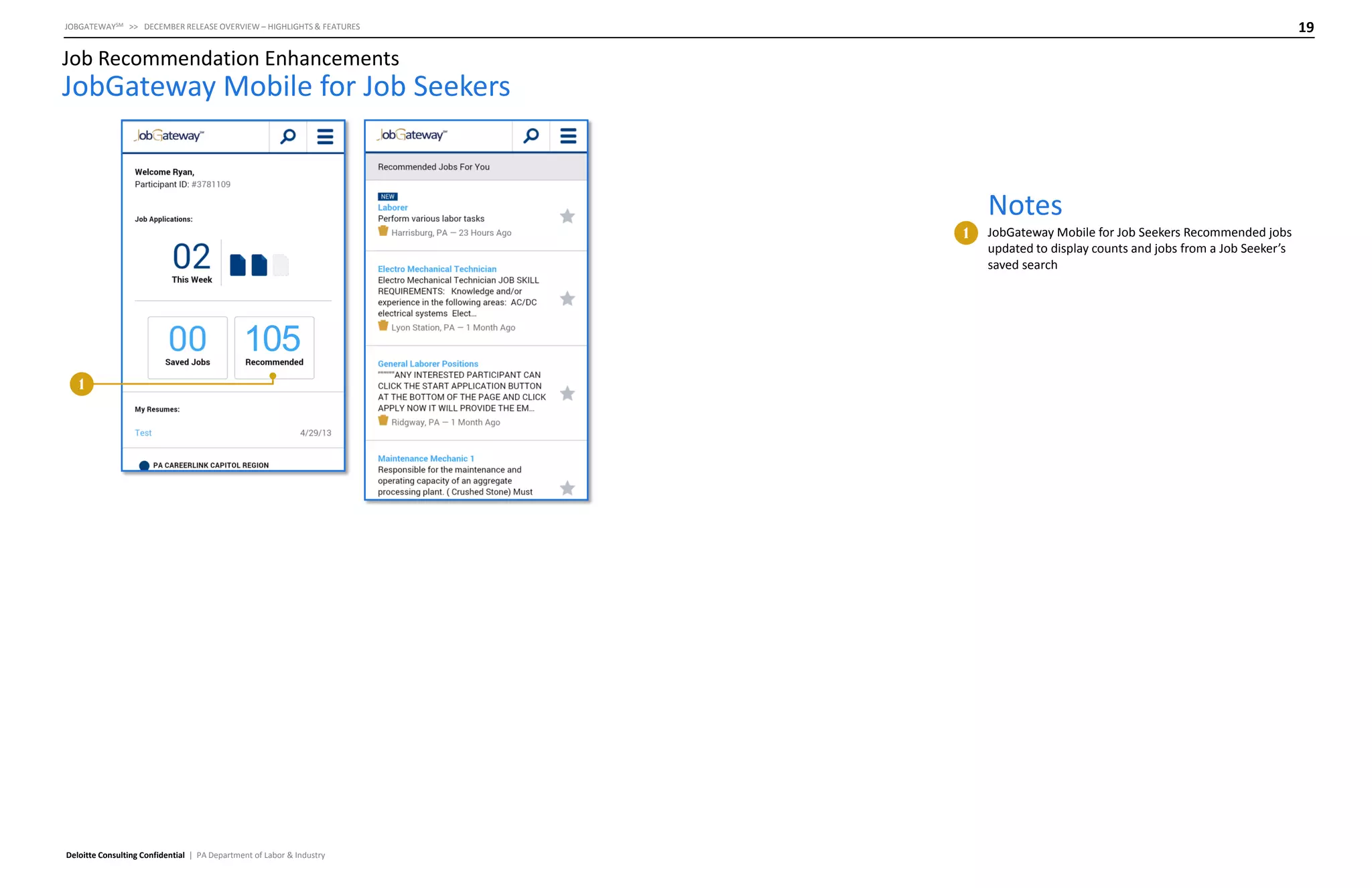 19

JOBGATEWAYSM >> DECEMBER RELEASE OVERVIEW – HIGHLIGHTS & FEATURES

Job Recommendation Enhancements

JobGateway Mobile for Job Seekers

Notes
1

105
1

Deloitte Consulting Confidential | PA Department of Labor & Industry

JobGateway Mobile for Job Seekers Recommended jobs
updated to display counts and jobs from a Job Seeker’s
saved search

 