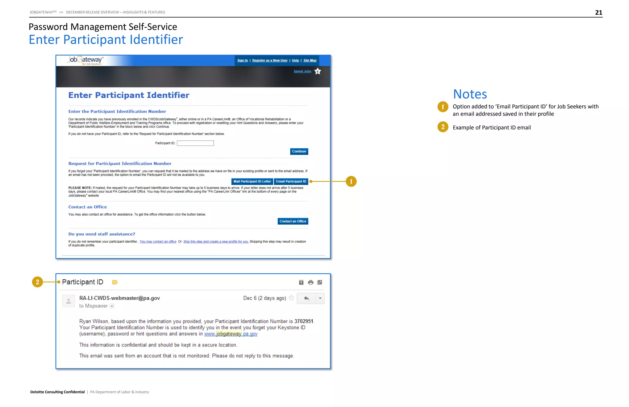 21

JOBGATEWAYSM >> DECEMBER RELEASE OVERVIEW – HIGHLIGHTS & FEATURES

Password Management Self-Service

Enter Participant Identifier

Notes
1
2

1

2

Deloitte Consulting Confidential | PA Department of Labor & Industry

Option added to ‘Email Participant ID’ for Job Seekers with
an email addressed saved in their profile
Example of Participant ID email

 