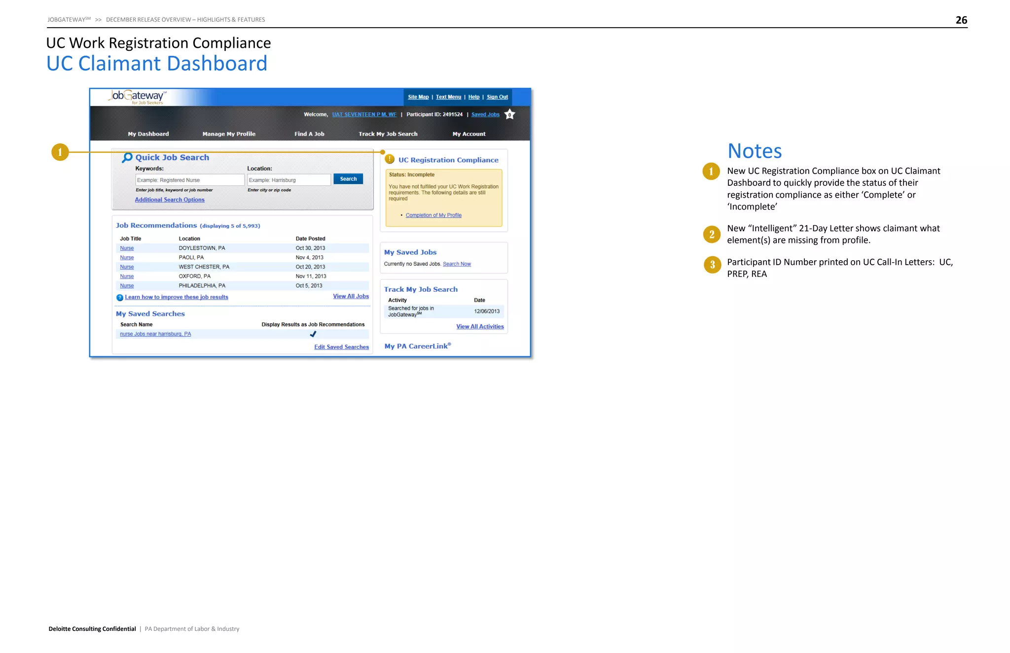 26

JOBGATEWAYSM >> DECEMBER RELEASE OVERVIEW – HIGHLIGHTS & FEATURES

UC Work Registration Compliance

UC Claimant Dashboard

Notes

1

1

2

New “Intelligent” 21-Day Letter shows claimant what
element(s) are missing from profile.

3

Deloitte Consulting Confidential | PA Department of Labor & Industry

New UC Registration Compliance box on UC Claimant
Dashboard to quickly provide the status of their
registration compliance as either ‘Complete’ or
‘Incomplete’

Participant ID Number printed on UC Call-In Letters: UC,
PREP, REA

 
