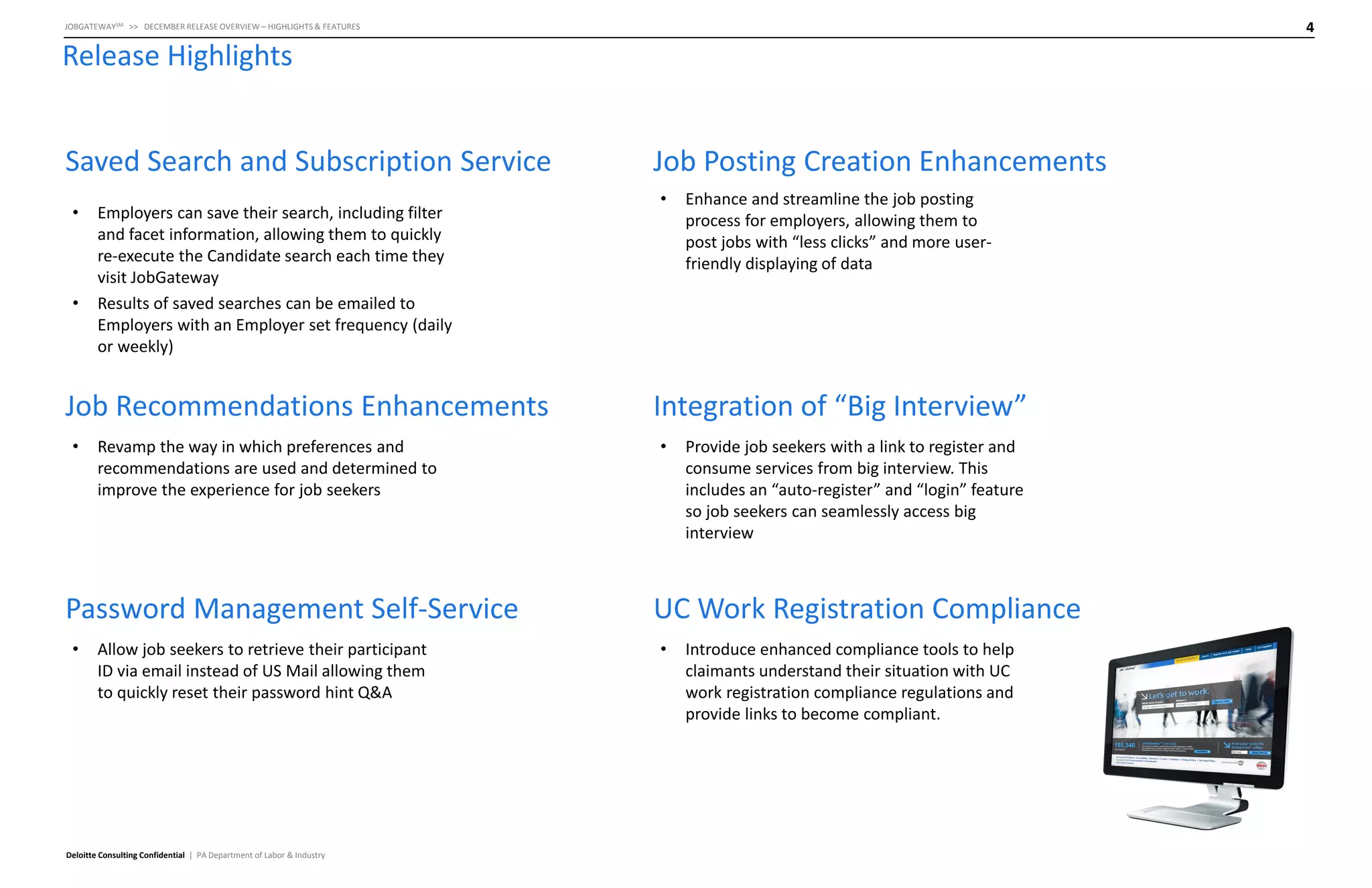 4

JOBGATEWAYSM >> DECEMBER RELEASE OVERVIEW – HIGHLIGHTS & FEATURES

Release Highlights
Saved Search and Subscription Service
•

•

Employers can save their search, including filter
and facet information, allowing them to quickly
re-execute the Candidate search each time they
visit JobGateway
Results of saved searches can be emailed to
Employers with an Employer set frequency (daily
or weekly)

Job Recommendations Enhancements
•

Revamp the way in which preferences and
recommendations are used and determined to
improve the experience for job seekers

Password Management Self-Service
•

Allow job seekers to retrieve their participant
ID via email instead of US Mail allowing them
to quickly reset their password hint Q&A

Deloitte Consulting Confidential | PA Department of Labor & Industry

Job Posting Creation Enhancements
•

Enhance and streamline the job posting
process for employers, allowing them to
post jobs with “less clicks” and more userfriendly displaying of data

Integration of “Big Interview”
•

Provide job seekers with a link to register and
consume services from big interview. This
includes an “auto-register” and “login” feature
so job seekers can seamlessly access big
interview

UC Work Registration Compliance
•

Introduce enhanced compliance tools to help
claimants understand their situation with UC
work registration compliance regulations and
provide links to become compliant.

 