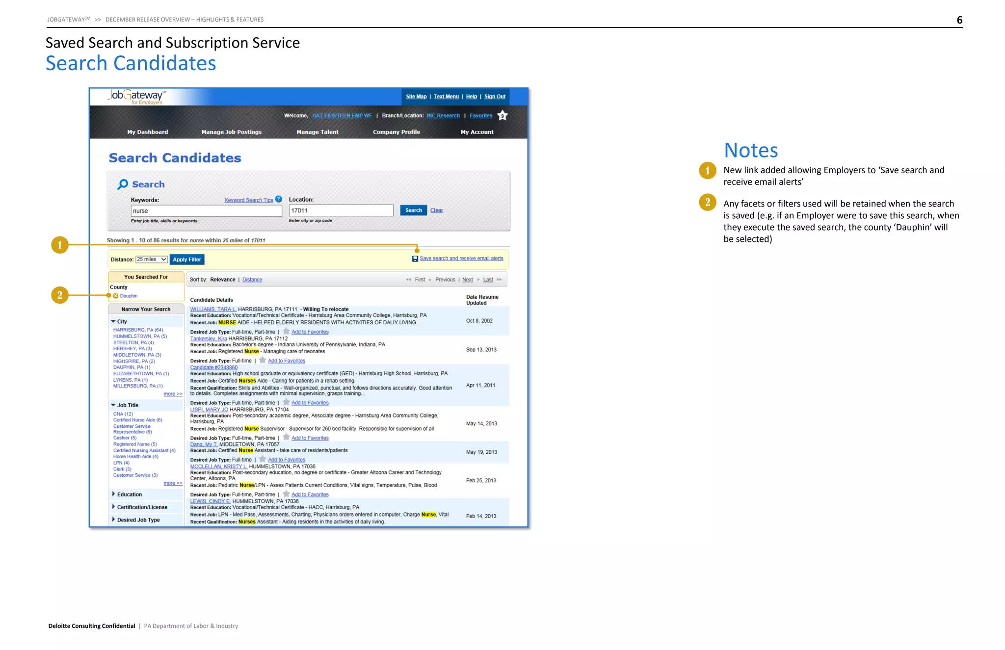 6

JOBGATEWAYSM >> DECEMBER RELEASE OVERVIEW – HIGHLIGHTS & FEATURES

Saved Search and Subscription Service

Search Candidates

Notes
1
2

1

2

Deloitte Consulting Confidential | PA Department of Labor & Industry

New link added allowing Employers to ‘Save search and
receive email alerts’
Any facets or filters used will be retained when the search
is saved (e.g. if an Employer were to save this search, when
they execute the saved search, the county ‘Dauphin’ will
be selected)

 