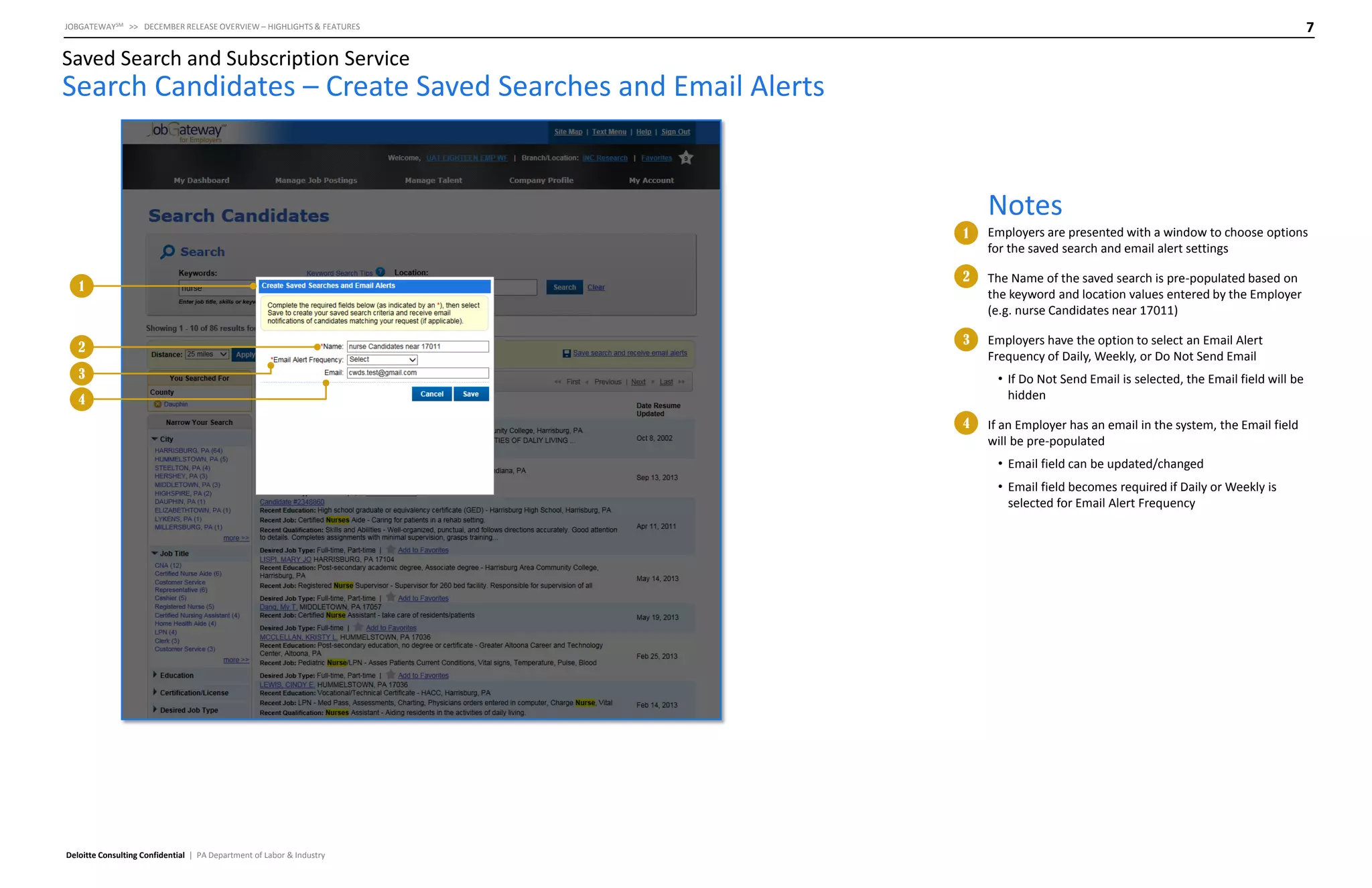 7

JOBGATEWAYSM >> DECEMBER RELEASE OVERVIEW – HIGHLIGHTS & FEATURES

Saved Search and Subscription Service

Search Candidates – Create Saved Searches and Email Alerts

Notes
1

1

2

Employers are presented with a window to choose options
for the saved search and email alert settings

2

The Name of the saved search is pre-populated based on
the keyword and location values entered by the Employer
(e.g. nurse Candidates near 17011)

3

Employers have the option to select an Email Alert
Frequency of Daily, Weekly, or Do Not Send Email

3

• If Do Not Send Email is selected, the Email field will be
hidden

4
4

If an Employer has an email in the system, the Email field
will be pre-populated
• Email field can be updated/changed
• Email field becomes required if Daily or Weekly is
selected for Email Alert Frequency

Deloitte Consulting Confidential | PA Department of Labor & Industry

 